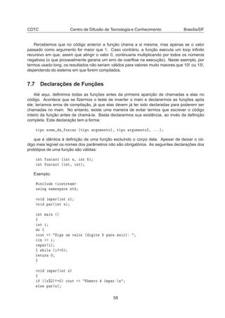 CDTC Centro de Difusão de Tecnologia e Conhecimento Brasília/DF
Percebemos que no código anterior a função chama a si mesma, mas apenas se o valor
passado como argumento for maior que 1. Caso contrário, a função executa um loop inﬁnito
recursivo em que, assim que atingir o valor 0, continuaria multiplicando por todos os números
negativos (o que provavelmente geraria um erro de overﬂow na execução). Neste exemplo, por
termos usado long, os resultados não seriam válidos para valores muito maiores que 10! ou 15!,
dependendo do sistema em que forem compilados.
7.7 Declarações de Funções
Até aqui, deﬁnimos todas as funções antes da primeira aparição de chamadas a elas no
código. Acontece que se ﬁzermos o teste de inverter o main e declararmos as funções após
ele, teríamos erros de compilação, já que elas devem já ter sido declaradas para poderem ser
chamadas no main. No entanto, existe uma maneira de evitar termos que escrever o código
inteiro da função antes de chamá-la. Basta declararmos sua existência, ao invés da deﬁnição
completa. Esta declaração tem a forma:
Ø ÔÓ ÒÓÑ ÙÒ
 Ó ´Ø ÔÓ Ö ÙÑ ÒØÓ½¸ Ø ÔÓ Ö ÙÑ ÒØÓ¾¸ ºººµ
que é idêntica à deﬁnição de uma função excluíndo o corpo dela. Apesar de deixar o có-
digo mais legível os nomes dos parâmetros não são obrigatórios. As seguintes declarações dos
protótipos de uma função são válidas:
ÒØ ÙÒ
 Ó½ ´ ÒØ ¸ ÒØ µ
ÒØ ÙÒ
 Ó½ ´ ÒØ¸ ÒØµ
Exemplo:
Ò
ÐÙ Ó×ØÖ Ñ
Ù× Ò Ò Ñ ×Ô 
 ×Ø
ÚÓ ÑÔ Ö´ ÒØ Üµ
ÚÓ Ô Ö´ ÒØ Üµ
ÒØ Ñ Ò ´µ
ß
ÒØ
Ó ß

ÓÙØ ÙÑ Ú ÐÓÖ ´ Ø ¼ Ô Ö × Öµ

 Ò
ÑÔ Ö´ µ
Û Ð ´ ¼µ
Ö ØÙÖÒ ¼
ÚÓ ÑÔ Ö´ ÒØ Üµ
ß
´´Ü±¾µ ¼µ 
ÓÙØ Æ Ñ ÖÓ ÑÔ Öº Ò
Ð× Ô Ö´Üµ
58
 