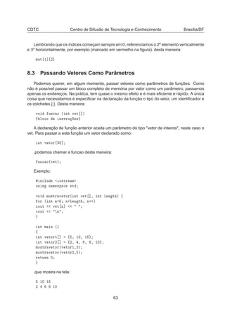 CDTC Centro de Difusão de Tecnologia e Conhecimento Brasília/DF
Lembrando que os índices começam sempre em 0, referenciamos o 2º elemento verticalmente
e 3º horizontalmente, por exemplo (marcado em vermelho na ﬁgura), desta maneira:
Ñ Ø ½℄ ¾℄
8.3 Passando Vetores Como Parâmetros
Podemos querer, em algum momento, passar vetores como parâmetros de funções. Como
não é possível passar um bloco completo de memória por valor como um parâmetro, passamos
apenas os endereços. Na prática, tem quase o mesmo efeito e é mais eﬁciente e rápido. A única
coisa que necessitamos é especiﬁcar na declaração da função o tipo do vetor, um identiﬁcador e
os colchetes [ ]. Desta maneira:
ÚÓ ÙÒ
 Ó ´ ÒØ Ú Ø ℄µ
ß ÐÓ
Ó Ò×ØÖÙ ×
A declaração de função anterior aceita um parâmetro do tipo "vetor de inteiros", neste caso o
vet. Para passar a esta função um vetor declarado como:
ÒØ Ú ØÓÖ ¿¼℄
,podemos chamar a funcao desta maneira:
ÙÒ
 Ó´Ú Øµ
Exemplo:
Ò
ÐÙ Ó×ØÖ Ñ
Ù× Ò Ò Ñ ×Ô 
 ×Ø
ÚÓ ÑÓ×ØÖ Ú ØÓÖ´ ÒØ Ú Ø ℄¸ ÒØ Ð Ò Ø µ ß
ÓÖ ´ ÒØ Ò ¼ Ò Ð Ò Ø Ò··µ

ÓÙØ Ú Ø Ò℄

ÓÙØ Ò
ÒØ Ñ Ò ´µ
ß
ÒØ Ú ØÓÖ½ ℄ ß ¸ ½¼¸ ½
ÒØ Ú ØÓÖ¾ ℄ ß¾¸ ¸ ¸ ¸ ½¼
ÑÓ×ØÖ Ú ØÓÖ´Ú ØÓÖ½¸¿µ
ÑÓ×ØÖ Ú ØÓÖ´Ú ØÓÖ¾¸ µ
Ö ØÙÖÒ ¼
,que mostra na tela:
½¼ ½
¾ ½¼
63
 