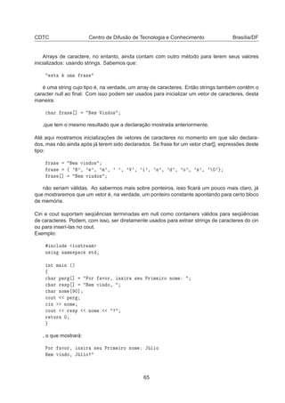 CDTC Centro de Difusão de Tecnologia e Conhecimento Brasília/DF
Arrays de caractere, no entanto, ainda contam com outro método para terem seus valores
inicializados: usando strings. Sabemos que:
×Ø ÙÑ Ö ×
é uma string cujo tipo é, na verdade, um array de caracteres. Então strings também contêm o
caracter null ao ﬁnal. Com isso podem ser usados para inicializar um vetor de caracteres, desta
maneira:

 Ö Ö × ℄ Ñ Î Ò Ó×
,que tem o mesmo resultado que a declaração mostrada anteriormente.
Até aqui mostramos inicializações de vetores de caracteres no momento em que são declara-
dos, mas não ainda após já terem sido declarados. Se frase for um vetor char[], expressões deste
tipo:
Ö × Ñ Ú Ò Ó×
Ö × ß ³ ³¸ ³ ³¸ ³Ñ³¸ ³ ³¸ ³Î³¸ ³ ³¸ ³Ò³¸ ³ ³¸ ³Ó³¸ ³×³¸ ³ ¼³
Ö × ℄ Ñ Ú Ò Ó×
não seriam válidas. Ao sabermos mais sobre ponteiros, isso ﬁcará um pouco mais claro, já
que mostraremos que um vetor é, na verdade, um ponteiro constante apontando para certo bloco
de memória.
Cin e cout suportam seqüências terminadas em null como containers válidos para seqüências
de caracteres. Podem, com isso, ser diretamente usados para extrair strings de caracteres do cin
ou para inserí-las no cout.
Exemplo:
Ò
ÐÙ Ó×ØÖ Ñ
Ù× Ò Ò Ñ ×Ô 
 ×Ø
ÒØ Ñ Ò ´µ
ß

 Ö Ô Ö ℄ ÈÓÖ ÚÓÖ¸ Ò× Ö × Ù ÈÖ Ñ ÖÓ ÒÓÑ

 Ö Ö ×Ô ℄ Ñ Ú Ò Ó¸

 Ö ÒÓÑ ¼℄

ÓÙØ Ô Ö

 Ò ÒÓÑ

ÓÙØ Ö ×Ô ÒÓÑ
Ö ØÙÖÒ ¼
, o que mostrará:
ÈÓÖ ÚÓÖ¸ Ò× Ö × Ù ÈÖ Ñ ÖÓ ÒÓÑ Â Ð Ó
Ñ Ú Ò Ó¸ Â Ð Ó
65
 