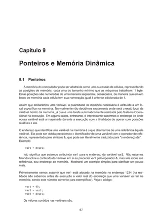 Capítulo 9
Ponteiros e Memória Dinâmica
9.1 Ponteiros
A memória do computador pode ser abstraída como uma sucessão de células, representando
as posições de memória, cada uma do tamanho mínimo que as máquinas trabalham: 1 byte.
Estas posições são numeradas de uma maneira seqüencial, consecutiva, de maneira que em um
bloco de memória cada célula tem sua numeração igual à anterior adicionada de 1.
Assim que declaramos uma variável, a quantidade de memória necessária é atribuída a um lo-
cal especíﬁco na memória. Normalmente não decidimos exatamente onde será o exato local da
variável dentro da memória, já que é uma tarefa automaticamente realizada pelo Sistema Opera-
cional na execução. Em alguns casos, entretanto, é interessante sabermos o endereço de onde
nossa variável está armazenada durante a execução com a ﬁnalidade de operar com posições
relativas a ela.
O endereço que identiﬁca uma variável na memória é o que chamamos de uma referência àquela
variável. Ela pode ser obtida precedendo o identiﬁcador de uma variável com o operador de refe-
rência, representado pelo símbolo &, que pode ser literalmente traduzido para "o endereço de".
Exemplo:
Ú Ö½ ²Ú Ö¾
Isto signiﬁca que estamos atribuindo var1 para o endereço da variável var2. Não estamos
falando sobre o conteúdo da variável em si ao preceder var2 pelo operador &, mas sim sobre sua
referência, seu endereço de memória. Mostrarei um exemplo simples para clariﬁcar um pouco
mais.
Primeiramente vamos assumir que var1 está alocado na memória no endereço 1234 (na rea-
lidade não sabemos antes da execução o valor real do endereço que uma variável vai ter na
memória, sendo este número somente para exempliﬁcar). Veja o código:
Ú Ö½ ¼
Ú Ö¾ Ú Ö½
Ú Ö¿ ²Ú Ö½
Os valores contidos nas variáveis são:
67
 