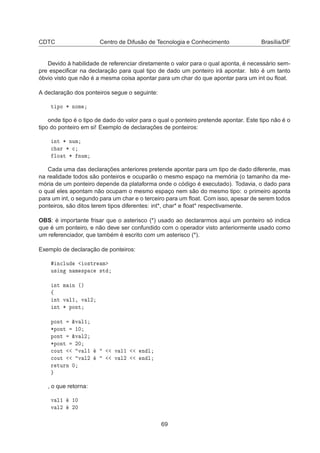 CDTC Centro de Difusão de Tecnologia e Conhecimento Brasília/DF
Devido à habilidade de referenciar diretamente o valor para o qual aponta, é necessário sem-
pre especiﬁcar na declaração para qual tipo de dado um ponteiro irá apontar. Isto é um tanto
óbvio visto que não é a mesma coisa apontar para um char do que apontar para um int ou ﬂoat.
A declaração dos ponteiros segue o seguinte:
Ø ÔÓ ¶ ÒÓÑ
onde tipo é o tipo de dado do valor para o qual o ponteiro pretende apontar. Este tipo não é o
tipo do ponteiro em si! Exemplo de declarações de ponteiros:
ÒØ ¶ ÒÙÑ

 Ö ¶ 
ÐÓ Ø ¶ ÒÙÑ
Cada uma das declarações anteriores pretende apontar para um tipo de dado diferente, mas
na realidade todos são ponteiros e ocuparão o mesmo espaço na memória (o tamanho da me-
mória de um ponteiro depende da plataforma onde o código é executado). Todavia, o dado para
o qual eles apontam não ocupam o mesmo espaço nem são do mesmo tipo: o primeiro aponta
para um int, o segundo para um char e o terceiro para um ﬂoat. Com isso, apesar de serem todos
ponteiros, são ditos terem tipos diferentes: int*, char* e ﬂoat* respectivamente.
OBS: é importante frisar que o asterisco (*) usado ao declararmos aqui um ponteiro só indica
que é um ponteiro, e não deve ser confundido com o operador visto anteriormente usado como
um referenciador, que também é escrito com um asterisco (*).
Exemplo de declaração de ponteiros:
Ò
ÐÙ Ó×ØÖ Ñ
Ù× Ò Ò Ñ ×Ô 
 ×Ø
ÒØ Ñ Ò ´µ
ß
ÒØ Ú Ð½¸ Ú Ð¾
ÒØ ¶ ÔÓÒØ
ÔÓÒØ ²Ú Ð½
¶ÔÓÒØ ½¼
ÔÓÒØ ²Ú Ð¾
¶ÔÓÒØ ¾¼

ÓÙØ Ú Ð½ Ú Ð½ Ò Ð

ÓÙØ Ú Ð¾ Ú Ð¾ Ò Ð
Ö ØÙÖÒ ¼
, o que retorna:
Ú Ð½ ½¼
Ú Ð¾ ¾¼
69
 