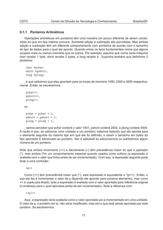 CDTC Centro de Difusão de Tecnologia e Conhecimento Brasília/DF
9.1.1 Ponteiros Aritméticos
Operações aritméticas em ponteiros têm uma maneira um pouco diferente de serem condu-
zidas do que em tipo inteiros comuns. Somente adição e subtração são permitidas. Mas ambas
adição e subtração têm um diferente comportamento com ponteiros de acordo com o tamanho
do tipo de dados para o qual ele aponta. Quando vimos os tipos fundamentais vimos que alguns
ocupam mais ou menos memória que os outros. Por exemplo, assuma que numa certa máquina
char recebe 1 byte, short recebe 2 bytes, e long recebe 4. Suponha também que deﬁnimos 3
ponteiros:

 Ö ¶Ô
 Ö
× ÓÖØ ¶Ô× ÓÖØ
ÐÓÒ ¶ÔÐÓÒ
, e que saibamos que eles apontam para os locais de memória 1000, 2000 e 3000 respectiva-
mente. Então, se escrevermos:
Ô
 Ö··
Ô× ÓÖØ··
ÔÐÓÒ ··
ou
Ô
 Ö Ô
 Ö · ½
Ô× ÓÖØ Ô× ÓÖØ · ½
ÔÐÓÒ ÔÐÓÒ · ½
, vamos perceber que pchar conterá o valor 1001, pshort conterá 2002, e plong conterá 3004.
A razão é que, ao adicionar uma unidade a um ponteiro, estamos fazendo que ele aponte para
o elemento seguinte do mesmo tipo em que ele foi deﬁnido, e assim o tamanho em bytes do
tipo apontado é adicionado ao ponteiro. Isto é aplicável ao adicionarmos ou subtrairmos algum
número de um ponteiro.
Note que ambos incremento (++) e decremento (–) têm precedência maior do que o operador
(*), mas ambos t?m um comportamento especial quando usados como suﬁxos (a expressão é
avaliada com o valor que tinha antes de ser incrementada). Com isso, a expressão seguinte pode
levar a uma confusão:
¶Ô··
Como (++) tem precedêndia maior que (*), esta expressão é equivalente a *(p++). Então, o
que ela faz é incrementar o valor de p (fazendo ele apontar para próximo elemento), mas como
++ é usado pós-ﬁxado, toda a expressão é avaliada com o valor apontado pela referência original
(o endereço para o qual apontava antes de ser incrementado). Note a diferença com:
´¶Ôµ··
Aqui, a expressão seria avaliada como o valor apontado por p incrementado em uma unidade.
O valor de p, o ponteiro em si, não seria modiﬁcado, mas sim o que está sendo apontado por este
ponteiro. Se escrevermos:
71
 