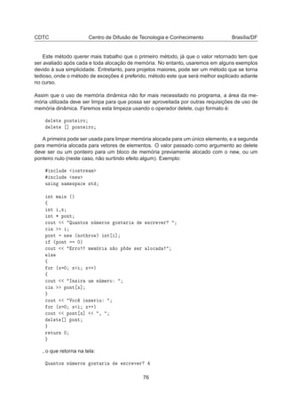 CDTC Centro de Difusão de Tecnologia e Conhecimento Brasília/DF
Este método querer mais trabalho que o primeiro método, já que o valor retornado tem que
ser avaliado após cada e toda alocação de memória. No entanto, usaremos em alguns exemplos
devido à sua simplicidade. Entretanto, para projetos maiores, pode ser um método que se torna
tedioso, onde o método de exceções é preferido, método este que será melhor explicado adiante
no curso.
Assim que o uso de memória dinâmica não for mais necessitado no programa, a área da me-
mória utilizada deve ser limpa para que possa ser aproveitada por outras requisições de uso de
memória dinâmica. Faremos esta limpeza usando o operador delete, cujo formato é:
Ð Ø ÔÓÒØ ÖÓ
Ð Ø ℄ ÔÓÒØ ÖÓ
A primeira pode ser usada para limpar memória alocada para um único elemento, e a segunda
para memória alocada para vetores de elementos. O valor passado como argumento ao delete
deve ser ou um ponteiro para um bloco de memória previamente alocado com o new, ou um
ponteiro nulo (neste caso, não surtindo efeito algum). Exemplo:
Ò
ÐÙ Ó×ØÖ Ñ
Ò
ÐÙ Ò Û
Ù× Ò Ò Ñ ×Ô 
 ×Ø
ÒØ Ñ Ò ´µ
ß
ÒØ ¸Ü
ÒØ ¶ ÔÓÒØ

ÓÙØ ÉÙ ÒØÓ× Ò Ñ ÖÓ× Ó×Ø Ö ×
Ö Ú Ö

 Ò
ÔÓÒØ Ò Û ´ÒÓØ ÖÓÛµ ÒØ ℄
´ÔÓÒØ ¼µ

ÓÙØ ÖÖÓ Ñ Ñ Ö Ò Ó Ô × Ö ÐÓ
Ð×
ß
ÓÖ ´Ü ¼ Ü Ü··µ
ß

ÓÙØ ÁÒ× Ö ÙÑ Ò Ñ ÖÓ

 Ò ÔÓÒØ Ü℄

ÓÙØ ÎÓ
 Ò× Ö Ù
ÓÖ ´Ü ¼ Ü Ü··µ

ÓÙØ ÔÓÒØ Ü℄ ¸
Ð Ø ℄ ÔÓÒØ
Ö ØÙÖÒ ¼
, o que retorna na tela:
ÉÙ ÒØÓ× Ò Ñ ÖÓ× Ó×Ø Ö ×
Ö Ú Ö
76
 