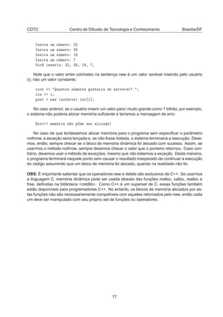 CDTC Centro de Difusão de Tecnologia e Conhecimento Brasília/DF
ÁÒ× Ö ÙÑ Ò Ñ ÖÓ ¿¾
ÁÒ× Ö ÙÑ Ò Ñ ÖÓ ¾
ÁÒ× Ö ÙÑ Ò Ñ ÖÓ ½
ÁÒ× Ö ÙÑ Ò Ñ ÖÓ
ÎÓ
 Ò× Ö Ù ¿¾¸ ¾ ¸ ½ ¸ ¸
Note que o valor entre colchetes na sentença new é um valor variável inserido pelo usuário
(i), não um valor constante:

ÓÙØ ÉÙ ÒØÓ× Ò Ñ ÖÓ× Ó×Ø Ö ×
Ö Ú Ö

 Ò
ÔÓÒØ Ò Û ´ÒÓØ ÖÓÛµ ÒØ ℄
No caso anterior, se o usuário inserir um valor para i muito grande como 1 bilhão, por exemplo,
o sistema não poderia alocar memória suﬁciente e teríamos a mensagem de erro:
ÖÖÓ Ñ Ñ Ö Ò Ó Ô × Ö ÐÓ
No caso de que tentássemos alocar memória para o programa sem especiﬁcar o parâmetro
nothrow, a exceção seria lançada e, se não fosse tratada, o sistema terminaria a execução. Deve-
mos, então, sempre checar se o bloco de memória dinâmica foi alocado com sucesso. Assim, se
usarmos o método nothrow, sempre devemos checar o valor que o ponteiro retornou. Caso con-
trário, devemos usar o método de exceções, mesmo que não tratemos a exceção. Desta maneira,
o programa terminará naquele ponto sem causar o resultado inesperado de continuar a execução
do código assumindo que um bloco de memória foi alocado, quando na realidade não foi.
OBS: É importante salientar que os operadores new e delete são exclusivos de C++. Se usarmos
a linguagem C, memória dinâmica pode ser usada através das funções malloc, calloc, realloc e
free, deﬁnidas na biblioteca cstdlib. Como C++ é um superset de C, essas funções também
estão disponíveis para programadores C++. No entanto, os blocos de memória alocados por es-
tas funções não são necessariamente compatíveis com aqueles retornados pelo new, então cada
um deve ser manipulado com seu próprio set de funções ou operadores.
77
 