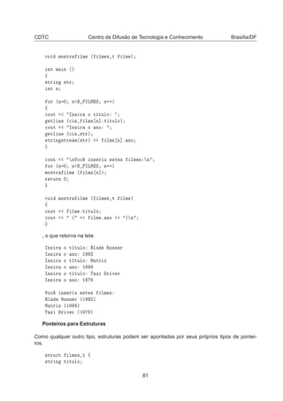 CDTC Centro de Difusão de Tecnologia e Conhecimento Brasília/DF
ÚÓ ÑÓ×ØÖ ÐÑ ´ ÐÑ × Ø ÐÑ µ
ÒØ Ñ Ò ´µ
ß
×ØÖ Ò ×ØÖ
ÒØ Ò
ÓÖ ´Ò ¼ Ò Æ ÁÄÅ Ë Ò··µ
ß

ÓÙØ ÁÒ× Ö Ó Ø ØÙÐÓ
ØÐ Ò ´
 Ò¸ ÐÑ× Ò℄ºØ ØÙÐÓµ

ÓÙØ ÁÒ× Ö Ó ÒÓ
ØÐ Ò ´
 Ò¸×ØÖµ
×ØÖ Ò ×ØÖ Ñ´×ØÖµ ÐÑ× Ò℄º ÒÓ

ÓÙØ ÒÎÓ
 Ò× Ö Ù ×Ø × ÐÑ × Ò
ÓÖ ´Ò ¼ Ò Æ ÁÄÅ Ë Ò··µ
ÑÓ×ØÖ ÐÑ ´ ÐÑ× Ò℄µ
Ö ØÙÖÒ ¼
ÚÓ ÑÓ×ØÖ ÐÑ ´ ÐÑ × Ø ÐÑ µ
ß

ÓÙØ ÐÑ ºØ ØÙÐÓ

ÓÙØ ´ ÐÑ º ÒÓ µ Ò
, o que retorna na tela:
ÁÒ× Ö Ó Ø ØÙÐÓ Ð ÊÙÒÒ Ö
ÁÒ× Ö Ó ÒÓ ½ ¾
ÁÒ× Ö Ó Ø ØÙÐÓ Å ØÖ Ü
ÁÒ× Ö Ó ÒÓ ½
ÁÒ× Ö Ó Ø ØÙÐÓ Ì Ü Ö Ú Ö
ÁÒ× Ö Ó ÒÓ ½
ÎÓ
 Ò× Ö Ù ×Ø × ÐÑ ×
Ð ÊÙÒÒ Ö ´½ ¾µ
Å ØÖ Ü ´½ µ
Ì Ü Ö Ú Ö ´½ µ
Ponteiros para Estruturas
Como qualquer outro tipo, estruturas podem ser apontadas por seus próprios tipos de pontei-
ros.
×ØÖÙ
Ø ÐÑ × Ø ß
×ØÖ Ò Ø ØÙÐÓ
81
 