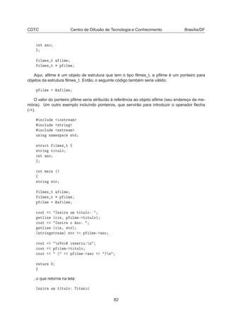 CDTC Centro de Difusão de Tecnologia e Conhecimento Brasília/DF
ÒØ ÒÓ
ÐÑ × Ø ÐÑ
ÐÑ × Ø ¶ Ô ÐÑ
Aqui, aﬁlme é um objeto de estrutura que tem o tipo ﬁlmes_t, e pﬁlme é um ponteiro para
objetos da estrutura ﬁlmes_t. Então, o seguinte código também seria válido:
Ô ÐÑ ² ÐÑ
O valor do ponteiro pﬁlme seria atribuído à referência ao objeto aﬁlme (seu endereço de me-
mória). Um outro exemplo incluíndo ponteiros, que servirão para introduzir o operador ﬂecha
(-).
Ò
ÐÙ Ó×ØÖ Ñ
Ò
ÐÙ ×ØÖ Ò
Ò
ÐÙ ××ØÖ Ñ
Ù× Ò Ò Ñ ×Ô 
 ×Ø
×ØÖÙ
Ø ÐÑ × Ø ß
×ØÖ Ò Ø ØÙÐÓ
ÒØ ÒÓ
ÒØ Ñ Ò ´µ
ß
×ØÖ Ò ×ØÖ
ÐÑ × Ø ÐÑ
ÐÑ × Ø ¶ Ô ÐÑ
Ô ÐÑ ² ÐÑ

ÓÙØ ÁÒ× Ö ÙÑ Ø ØÙÐÓ
ØÐ Ò ´
 Ò¸ Ô ÐÑ ¹ Ø ØÙÐÓµ

ÓÙØ ÁÒ× Ö Ó ÒÓ
ØÐ Ò ´
 Ò¸ ×ØÖµ
´×ØÖ Ò ×ØÖ Ñµ ×ØÖ Ô ÐÑ ¹ ÒÓ

ÓÙØ ÒÎÓ
 Ò× Ö Ù Ò

ÓÙØ Ô Ð Ñ¹ Ø ØÙÐÓ

ÓÙØ ´ Ô ÐÑ ¹ ÒÓ µ Ò
Ö ØÙÖÒ ¼
, o que retorna na tela:
ÁÒ× Ö ÙÑ Ø ØÙÐÓ Ì Ø Ò 
82
 