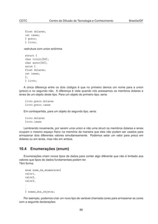 CDTC Centro de Difusão de Tecnologia e Conhecimento Brasília/DF
ÐÓ Ø ÓÐ Ö ×
ÒØ Ò ×
ÔÖ 
Ó
Ð ÚÖÓ
-estrutura com union anônima
×ØÖÙ
Ø ß

 Ö Ø ØÙÐÓ ¼℄

 Ö ÙØÓÖ ¼℄
ÙÒ ÓÒ ß
ÐÓ Ø ÓÐ Ö ×
ÒØ Ò ×
Ð ÚÖÓ
A única diferença entre os dois códigos é que no primeiro demos um nome para a union
(preco) e no segundo não. A diferença é vista quando nós acessamos os membros dolares e
ienes de um objeto deste tipo. Para um objeto do primeiro tipo, seria:
Ð ÚÖÓºÔÖ 
Óº ÓÐ Ö ×
Ð ÚÖÓºÔÖ 
Óº Ò ×
Em contrapartida, para um objeto do segundo tipo, seria:
Ð ÚÖÓº ÓÐ Ö ×
Ð ÚÖÓº Ò ×
Lembrando novamente, por serem uma union e não uma struct os membros dolares e ienes
ocupam o mesmo espaço físico na memória de maneira que eles não podem ser usados para
armazenar dois diferentes valores simultaneamente. Podemos setar um valor para preco em
dolares ou em ienes, mas não em ambos.
10.4 Enumerações (enum)
Enumerações criam novos tipos de dados para conter algo diferente que não é limitado aos
valores que tipos de dados fundamentais podem ter.
Têm forma:
ÒÙÑ ÒÓÑ ÒÙÑ Ö 
 Óß
Ú ÐÓÖ½¸
Ú ÐÓÖ¾¸
Ú ÐÓÖ¿¸
º
º
ÒÓÑ × Ó× Ó ØÓ×
Por exemplo, podemos criar um novo tipo de variável chamada cores para armazenar as cores
com a seguinte declarações:
86
 