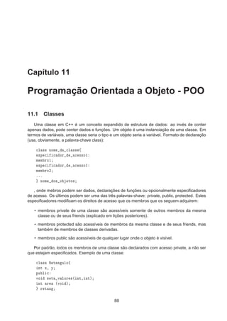 Capítulo 11
Programação Orientada a Objeto - POO
11.1 Classes
Uma classe em C++ é um conceito expandido de estrutura de dados: ao invés de conter
apenas dados, pode conter dados e funções. Um objeto é uma instanciação de uma classe. Em
termos de variáveis, uma classe seria o tipo e um objeto seria a variável. Formato de declaração
(usa, obviamente, a palavra-chave class):

Ð ×× ÒÓÑ 
Ð ×× ß
×Ô 
 
 ÓÖ 
 ××Ó½
Ñ Ñ ÖÓ½
×Ô 
 
 ÓÖ 
 ××Ó½
Ñ Ñ ÖÓ¾
ººº
ÒÓÑ Ó× Ó ØÓ×
, onde mebros podem ser dados, declarações de funções ou opcionalmente especiﬁcadores
de acesso. Os últimos podem ser uma das três palavras-chave: private, public, protected. Estes
especiﬁcadores modiﬁcam os direitos de acesso que os membros que os seguem adquirem:
• membros private de uma classe são acessíveis somente de outros membros da mesma
classe ou de seus friends (explicado em lições posteriores).
• membros protected são acessíveis de membros da mesma classe e de seus friends, mas
também de membros de classes derivadas.
• membros public são acessíveis de qualquer lugar onde o objeto é visível.
Por padrão, todos os membros de uma classe são declarados com acesso private, a não ser
que estejam especiﬁcados. Exemplo de uma classe:

Ð ×× Ê Ø Ò ÙÐÓß
ÒØ Ü¸ Ý
ÔÙ Ð 
ÚÓ × Ø Ú ÐÓÖ ×´ ÒØ¸ ÒØµ
ÒØ Ö ´ÚÓ µ
Ö Ø Ò
88
 