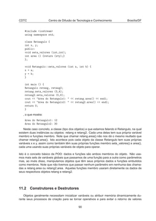 CDTC Centro de Difusão de Tecnologia e Conhecimento Brasília/DF
Ò
ÐÙ Ó×ØÖ Ñ
Ù× Ò Ò Ñ ×Ô 
 ×Ø

Ð ×× Ê Ø Ò ÙÐÓ ß
ÒØ Ü¸ Ý
ÔÙ Ð 
ÚÓ × Ø Ú ÐÓÖ × ´ ÒØ¸ ÒØµ
ÒØ Ö ´µ ßÖ ØÙÖÒ ´Ü¶Ýµ
ÚÓ Ê Ø Ò ÙÐÓ × Ø Ú ÐÓÖ × ´ ÒØ ¸ ÒØ µ ß
Ü
Ý
ÒØ Ñ Ò ´µ ß
Ê Ø Ò ÙÐÓ Ö Ø Ò ¸ Ö Ø Ò ¾
Ö Ø Ò º× Ø Ú ÐÓÖ × ´¿¸ µ
Ö Ø Ò ¾º× Ø Ú ÐÓÖ × ´ ¸ µ

ÓÙØ Ö Ó Ê Ø Ò ÙÐÓ½ Ö Ø Ò º Ö ´µ Ò Ð

ÓÙØ Ö Ó Ê Ø Ò ÙÐÓ¾ Ö Ø Ò ¾º Ö ´µ Ò Ð
Ö ØÙÖÒ ¼
, o que mostra:
Ö Ó Ê Ø Ò ÙÐÓ½ ½¾
Ö Ó Ê Ø Ò ÙÐÓ¾ ¿¼
Neste caso concreto, a classe (tipo dos objetos) a que estamos falando é Retangulo, na qual
existem duas instâncias ou objetos: retang e retang2. Cada uma delas tem sua própria variável
membro e funções membro. Note que chamar retang.area() não nos dá o mesmo reultado que
chamar retang2.area(). Isto acontece pois cada objeto da classe Retangulo tem suas próprias
variáveis x e y, assim como também têm suas próprias funções membro seta_valores() e area(),
cada uma usando suas próprias variáveis de objeto para operar.
Isto é o conceito básico da POO: dados e funções são ambos membros do objeto. Não usa-
mos mais sets de variáveis globais que passamos de uma função para a outra como parâmetros
mas, ao invés disso, manipulamos objetos que têm seus próprios dados e funções embutidos
como membros. Note que não tivemos que passar nenhum parâmetro em nenhuma das chama-
das a retang.area ou retang2.area. Aquelas funções membro usaram diretamente os dados de
seus respectivos objetos retang e retang2.
11.2 Construtores e Destrutores
Objetos geralmente necessitam inicializar variáveis ou atribuir memória dinamicamente du-
rante seus processos de criação para se tornar operativos e para evitar o retorno de valores
90
 