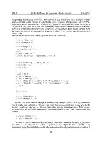 CDTC Centro de Difusão de Tecnologia e Conhecimento Brasília/DF
inesperados durante suas execuções. Por exemplo, o que aconteceria se no exemplo anterior
chamássemos a função membro area() antes de termos chamado a função seta_valores()? Pro-
vavelmente teríamos um resultado indeterminado já que não teriam sido atribuídos valores para
os membros x e y. Para evitar isso, uma classe pode incluir uma função especial chamada cons-
trutor, que é chamada automaticamente sempre que um novo objeto desta classe é criado. Este
construtor tem que ter o mesmo nome da classe e não deve ter nenhum tipo de retorno, nem
mesmo void.
Exemplo de implementação de Retangulo incluindo um construtor:
Ò
ÐÙ Ó×ØÖ Ñ
Ù× Ò Ò Ñ ×Ô 
 ×Ø

Ð ×× Ê Ø Ò ÙÐÓ ß
ÒØ 
ÓÑÔÖ Ñ ÒØÓ¸ ÐØÙÖ
ÔÙ Ð 
Ê Ø Ò ÙÐÓ ´ ÒØ¸ ÒØµ
ÒØ Ö ´µ ßÖ ØÙÖÒ ´
ÓÑÔÖ Ñ ÒØÓ¶ ÐØÙÖ µ
Ê Ø Ò ÙÐÓ Ê Ø Ò ÙÐÓ ´ ÒØ ¸ ÒØ µ ß

ÓÑÔÖ Ñ ÒØÓ
ÐØÙÖ
ÒØ Ñ Ò ´µ ß
Ê Ø Ò ÙÐÓ Ö Ø Ò ´¿¸ µ
Ê Ø Ò ÙÐÓ Ö Ø Ò ¾ ´ ¸ µ

ÓÙØ Ö Ó Ê Ø Ò ÙÐÓ½ Ö Ø Ò º Ö ´µ Ò Ð

ÓÙØ Ö Ó Ê Ø Ò ÙÐÓ¾ Ö Ø Ò ¾º Ö ´µ Ò Ð
Ö ØÙÖÒ ¼
, o que retorna:
Ö Ó Ê Ø Ò ÙÐÓ½ ½¾
Ö Ó Ê Ø Ò ÙÐÓ¾ ¿¼
Perceba que o resultado do exemplo é idêntico ao do exemplo anterior. Mas agora remove-
mos a função seta_valores() e incluimos , ao invés dela, um construtor que realiza uma tarefa
similar: inicializa os valores x e y com os parâmetros que são passados a eles. Note que es-
tes argumentos são passados ao construtor no mesmo instante que os objetos desta classe são
criados:
Ê Ø Ò ÙÐÓ Ö Ø Ò ´¿¸ µ
Ê Ø Ò ÙÐÓ Ö Ø Ò ¾ ´ ¸ µ
Os construtores não podem ser chamados explicitamente como se eles fossem funções mem-
bros comuns. Eles somente são executados quando um novo objeto da classe é criado. Já os
destrutores têm a funcionalidade oposta: são automaticamente chamados quando um objeto é
91
 