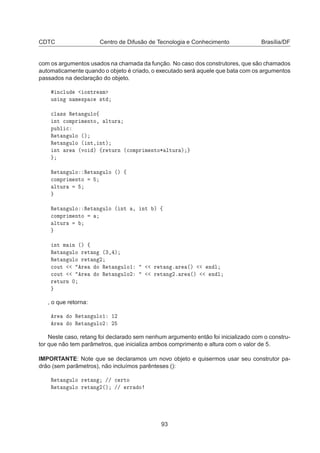 CDTC Centro de Difusão de Tecnologia e Conhecimento Brasília/DF
com os argumentos usados na chamada da função. No caso dos construtores, que são chamados
automaticamente quando o objeto é criado, o executado será aquele que bata com os argumentos
passados na declaração do objeto.
Ò
ÐÙ Ó×ØÖ Ñ
Ù× Ò Ò Ñ ×Ô 
 ×Ø

Ð ×× Ê Ø Ò ÙÐÓß
ÒØ 
ÓÑÔÖ Ñ ÒØÓ¸ ÐØÙÖ
ÔÙ Ð 
Ê Ø Ò ÙÐÓ ´µ
Ê Ø Ò ÙÐÓ ´ ÒØ¸ ÒØµ
ÒØ Ö ´ÚÓ µ ßÖ ØÙÖÒ ´
ÓÑÔÖ Ñ ÒØÓ¶ ÐØÙÖ µ
Ê Ø Ò ÙÐÓ Ê Ø Ò ÙÐÓ ´µ ß

ÓÑÔÖ Ñ ÒØÓ
ÐØÙÖ
Ê Ø Ò ÙÐÓ Ê Ø Ò ÙÐÓ ´ ÒØ ¸ ÒØ µ ß

ÓÑÔÖ Ñ ÒØÓ
ÐØÙÖ
ÒØ Ñ Ò ´µ ß
Ê Ø Ò ÙÐÓ Ö Ø Ò ´¿¸ µ
Ê Ø Ò ÙÐÓ Ö Ø Ò ¾

ÓÙØ Ö Ó Ê Ø Ò ÙÐÓ½ Ö Ø Ò º Ö ´µ Ò Ð

ÓÙØ Ö Ó Ê Ø Ò ÙÐÓ¾ Ö Ø Ò ¾º Ö ´µ Ò Ð
Ö ØÙÖÒ ¼
, o que retorna:
Ö Ó Ê Ø Ò ÙÐÓ½ ½¾
Ö Ó Ê Ø Ò ÙÐÓ¾ ¾
Neste caso, retang foi declarado sem nenhum argumento então foi inicializado com o constru-
tor que não tem parâmetros, que inicializa ambos comprimento e altura com o valor de 5.
IMPORTANTE: Note que se declaramos um novo objeto e quisermos usar seu construtor pa-
drão (sem parâmetros), não incluímos parênteses ():
Ê Ø Ò ÙÐÓ Ö Ø Ò »» 
 ÖØÓ
Ê Ø Ò ÙÐÓ Ö Ø Ò ¾´µ »» ÖÖ Ó
93
 