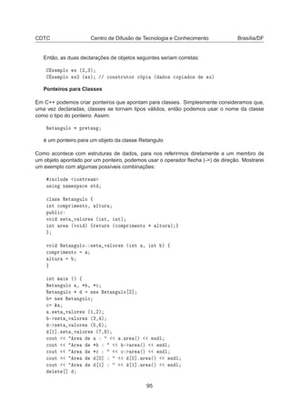 CDTC Centro de Difusão de Tecnologia e Conhecimento Brasília/DF
Então, as duas declarações de objetos seguintes seriam corretas:
Ü ÑÔÐÓ Ü ´¾¸¿µ
Ü ÑÔÐÓ Ü¾ ´ Üµ »» 
ÓÒ×ØÖÙØÓÖ 
 Ô ´ Ó× 
ÓÔ Ó× Üµ
Ponteiros para Classes
Em C++ podemos criar ponteiros que apontam para classes. Simplesmente consideramos que,
uma vez declaradas, classes se tornam tipos válidos, então podemos usar o nome da classe
como o tipo do ponteiro. Assim:
Ê Ø Ò ÙÐÓ ¶ ÔÖ Ø Ò
é um ponteiro para um objeto da classe Retangulo
Como acontece com estruturas de dados, para nos referirmos diretamente a um membro de
um objeto apontado por um ponteiro, podemos usar o operador ﬂecha (-) de direção. Mostrarei
um exemplo com algumas possíveis combinações:
Ò
ÐÙ Ó×ØÖ Ñ
Ù× Ò Ò Ñ ×Ô 
 ×Ø

Ð ×× Ê Ø Ò ÙÐÓ ß
ÒØ 
ÓÑÔÖ Ñ ÒØÓ¸ ÐØÙÖ
ÔÙ Ð 
ÚÓ × Ø Ú ÐÓÖ × ´ ÒØ¸ ÒØµ
ÒØ Ö ´ÚÓ µ ßÖ ØÙÖÒ ´
ÓÑÔÖ Ñ ÒØÓ ¶ ÐØÙÖ µ
ÚÓ Ê Ø Ò ÙÐÓ × Ø Ú ÐÓÖ × ´ ÒØ ¸ ÒØ µ ß

ÓÑÔÖ Ñ ÒØÓ
ÐØÙÖ
ÒØ Ñ Ò ´µ ß
Ê Ø Ò ÙÐÓ ¸ ¶ ¸ ¶
Ê Ø Ò ÙÐÓ ¶ Ò Û Ê Ø Ò ÙÐÓ ¾℄
Ò Û Ê Ø Ò ÙÐÓ

 ²
º× Ø Ú ÐÓÖ × ´½¸¾µ
¹ × Ø Ú ÐÓÖ × ´¿¸ µ
¹ × Ø Ú ÐÓÖ × ´ ¸ µ
½℄º× Ø Ú ÐÓÖ × ´ ¸ µ

ÓÙØ Ö º Ö ´µ Ò Ð

ÓÙØ Ö ¶ ¹ Ö ´µ Ò Ð

ÓÙØ Ö ¶
 
¹ Ö ´µ Ò Ð

ÓÙØ Ö ¼℄ ¼℄º Ö ´µ Ò Ð

ÓÙØ Ö ½℄ ½℄º Ö ´µ Ò Ð
Ð Ø ℄
95
 