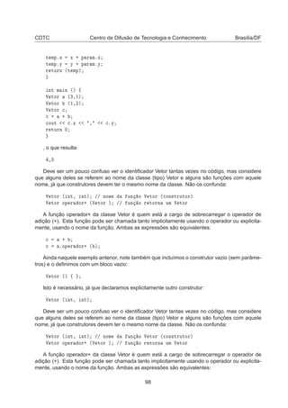 CDTC Centro de Difusão de Tecnologia e Conhecimento Brasília/DF
Ø ÑÔºÜ Ü · Ô Ö ÑºÜ
Ø ÑÔºÝ Ý · Ô Ö ÑºÝ
Ö ØÙÖÒ ´Ø ÑÔµ
ÒØ Ñ Ò ´µ ß
Î ØÓÖ ´¿¸½µ
Î ØÓÖ ´½¸¾µ
Î ØÓÖ 

 ·

ÓÙØ 
ºÜ ¸ 
ºÝ
Ö ØÙÖÒ ¼
, o que resulta:
¸¿
Deve ser um pouco confuso ver o identiﬁcador Vetor tantas vezes no código, mas considere
que alguns deles se referem ao nome da classe (tipo) Vetor e alguns são funções com aquele
nome, já que construtores devem ter o mesmo nome da classe. Não os confunda:
Î ØÓÖ ´ ÒØ¸ ÒØµ »» ÒÓÑ ÙÒ Ó Î ØÓÖ ´
ÓÒ×ØÖÙØÓÖµ
Î ØÓÖ ÓÔ Ö ÓÖ· ´Î ØÓÖ µ »» ÙÒ Ó Ö ØÓÖÒ ÙÑ Î ØÓÖ
A função operador+ da classe Vetor é quem está a cargo de sobrecarregar o operador de
adição (+). Esta função pode ser chamada tanto implicitamente usando o operador ou explicita-
mente, usando o nome da função. Ambas as expressões são equivalentes:

 ·

 ºÓÔ Ö ÓÖ· ´ µ
Ainda naquele exemplo anterior, note também que incluímos o construtor vazio (sem parâme-
tros) e o deﬁnimos com um bloco vazio:
Î ØÓÖ ´µ ß
Isto é necessário, já que declaramos explicitamente outro construtor:
Î ØÓÖ ´ ÒØ¸ ÒØµ
Deve ser um pouco confuso ver o identiﬁcador Vetor tantas vezes no código, mas considere
que alguns deles se referem ao nome da classe (tipo) Vetor e alguns são funções com aquele
nome, já que construtores devem ter o mesmo nome da classe. Não os confunda:
Î ØÓÖ ´ ÒØ¸ ÒØµ »» ÒÓÑ ÙÒ Ó Î ØÓÖ ´
ÓÒ×ØÖÙØÓÖµ
Î ØÓÖ ÓÔ Ö ÓÖ· ´Î ØÓÖ µ »» ÙÒ Ó Ö ØÓÖÒ ÙÑ Î ØÓÖ
A função operador+ da classe Vetor é quem está a cargo de sobrecarregar o operador de
adição (+). Esta função pode ser chamada tanto implicitamente usando o operador ou explicita-
mente, usando o nome da função. Ambas as expressões são equivalentes:
98
 