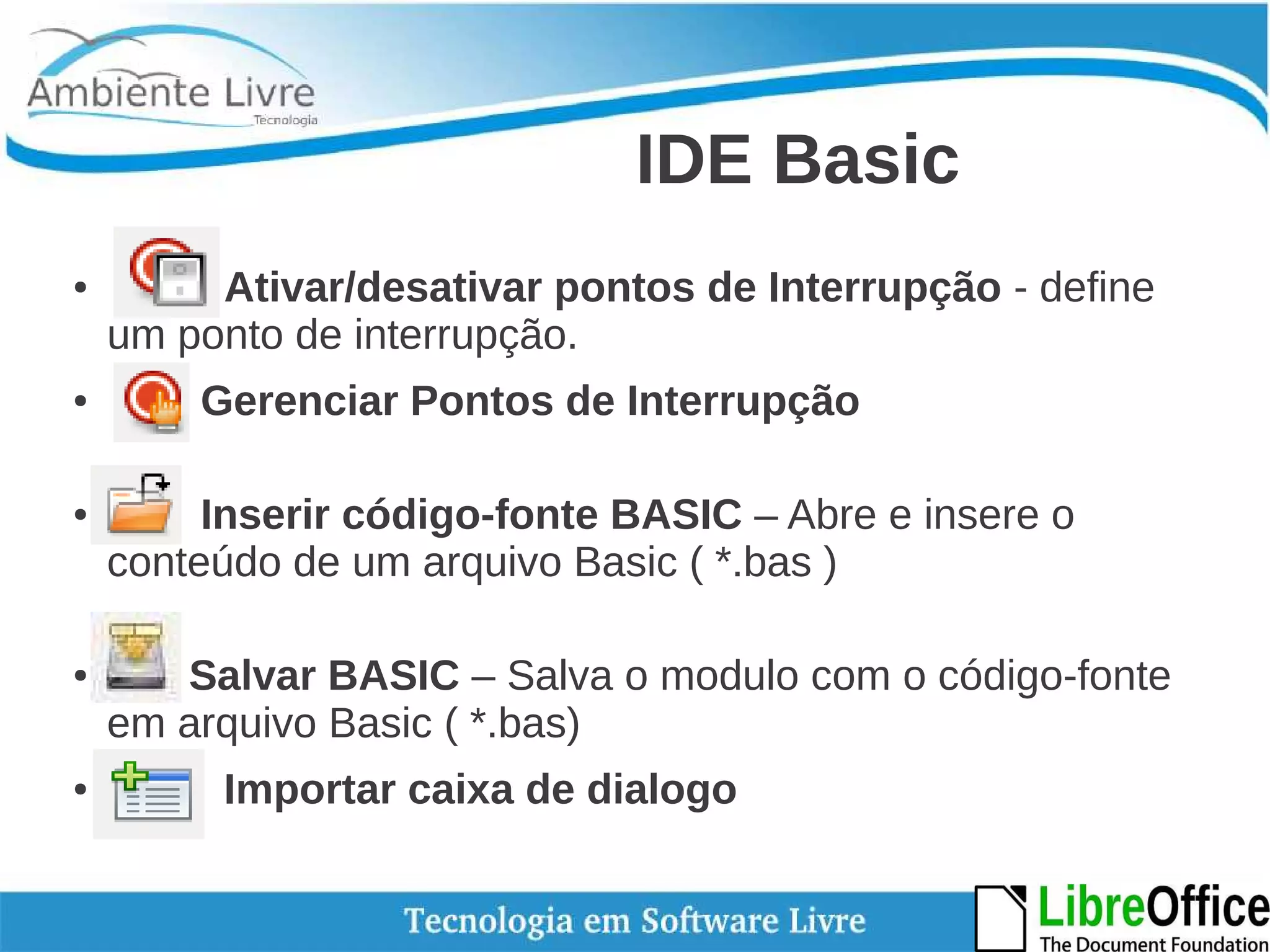 IDE Basic 
● Ativar/desativar pontos de Interrupção - define 
um ponto de interrupção. 
● Gerenciar Pontos de Interrupção 
● Inserir código-fonte BASIC – Abre e insere o 
conteúdo de um arquivo Basic ( *.bas ) 
● Salvar BASIC – Salva o modulo com o código-fonte 
em arquivo Basic ( *.bas) 
● Importar caixa de dialogo 
 