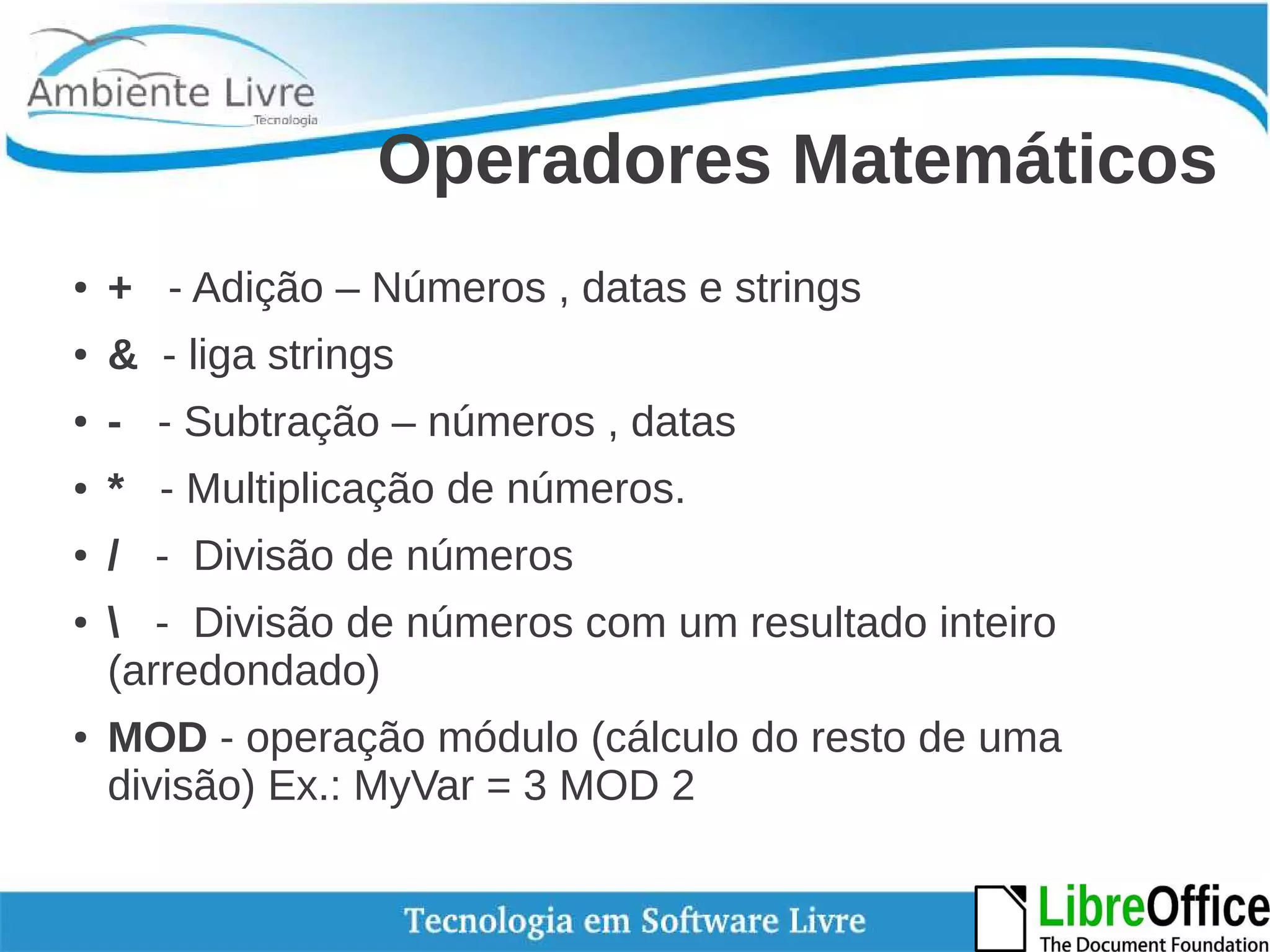 Operadores Matemáticos 
● + - Adição – Números , datas e strings 
● & - liga strings 
● - - Subtração – números , datas 
● * - Multiplicação de números. 
● / - Divisão de números 
●  - Divisão de números com um resultado inteiro 
(arredondado) 
● MOD - operação módulo (cálculo do resto de uma 
divisão) Ex.: MyVar = 3 MOD 2 
 