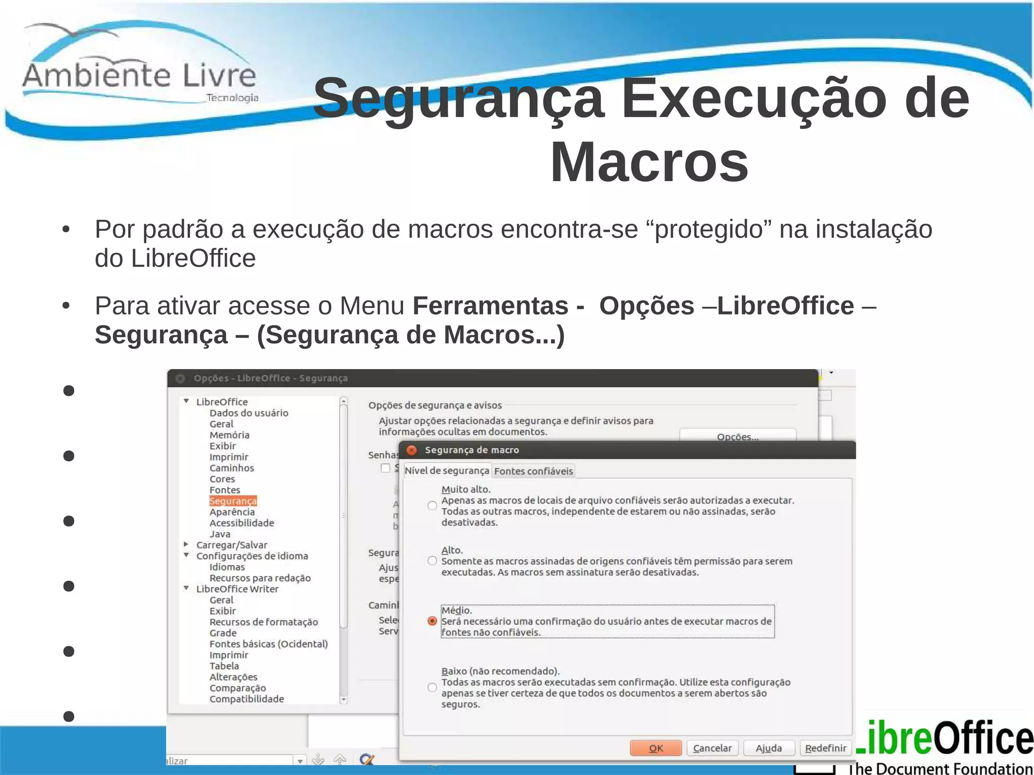 Segurança Execução de 
Macros 
● Por padrão a execução de macros encontra-se “protegido” na instalação 
do LibreOffice 
● Para ativar acesse o Menu Ferramentas - Opções –LibreOffice – 
Segurança – (Segurança de Macros...) 
● 
● 
● 
● 
● 
● 
● 
 