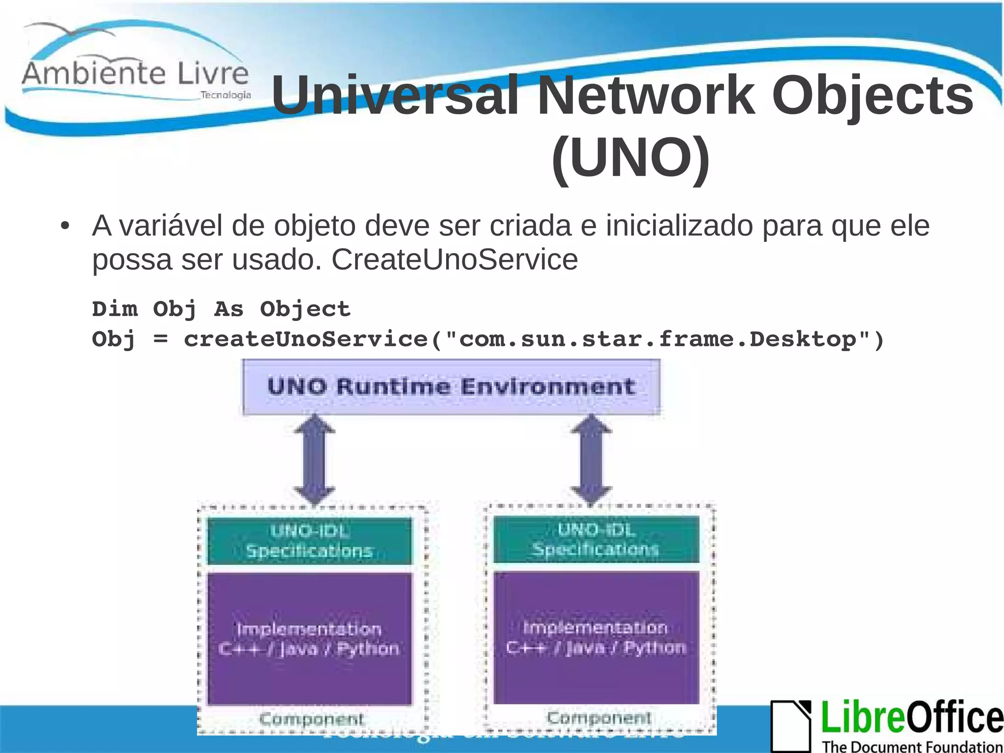 Universal Network Objects 
(UNO) 
● A variável de objeto deve ser criada e inicializado para que ele 
possa ser usado. CreateUnoService 
Dim Obj As Object 
Obj = createUnoService("com.sun.star.frame.Desktop") 
 
