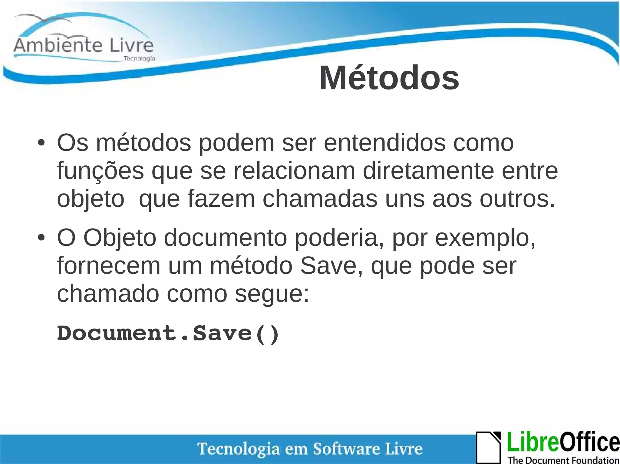 Métodos 
● Os métodos podem ser entendidos como 
funções que se relacionam diretamente entre 
objeto que fazem chamadas uns aos outros. 
● O Objeto documento poderia, por exemplo, 
fornecem um método Save, que pode ser 
chamado como segue: 
Document.Save() 
 