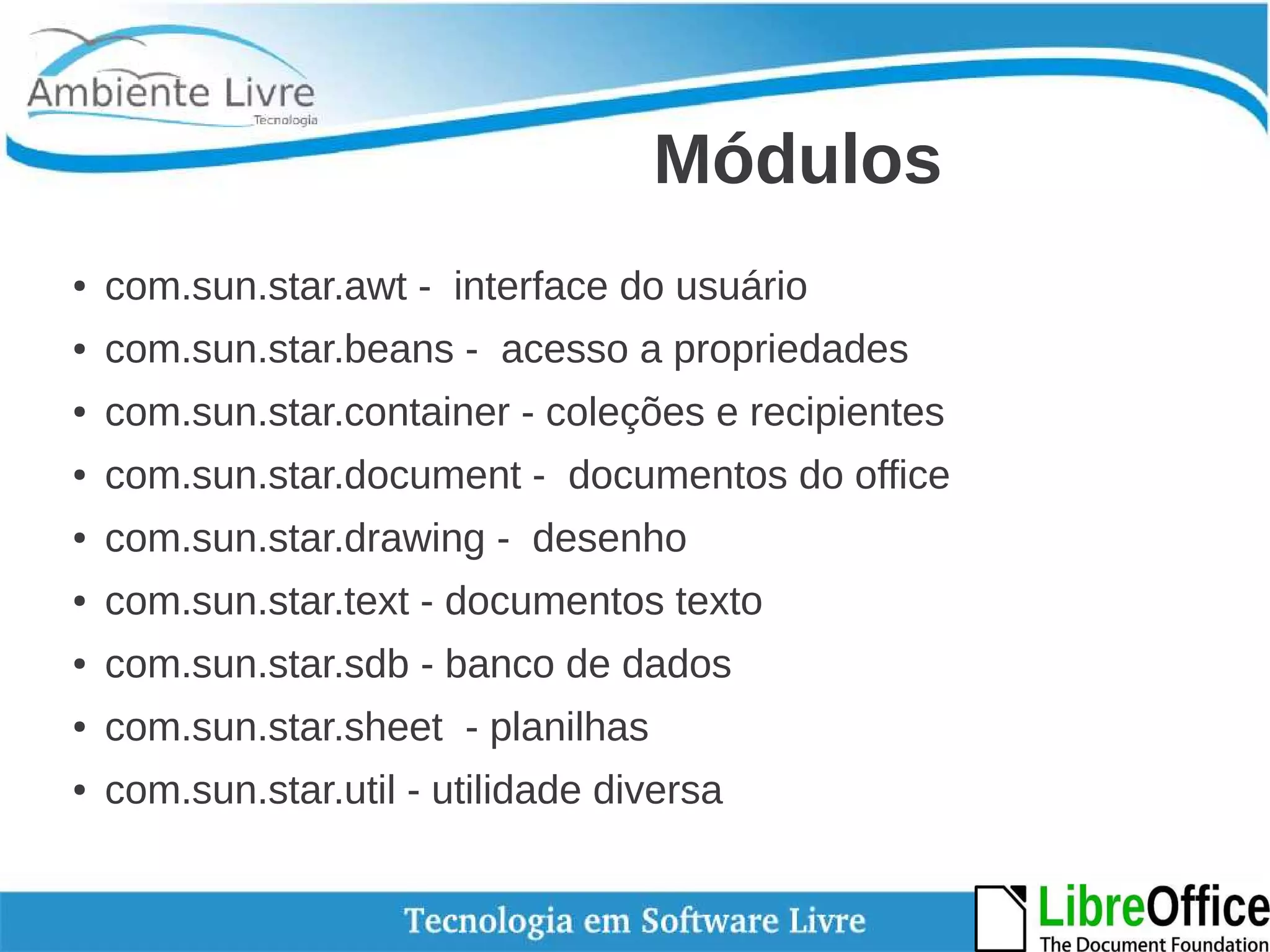 Módulos 
● com.sun.star.awt - interface do usuário 
● com.sun.star.beans - acesso a propriedades 
● com.sun.star.container - coleções e recipientes 
● com.sun.star.document - documentos do office 
● com.sun.star.drawing - desenho 
● com.sun.star.text - documentos texto 
● com.sun.star.sdb - banco de dados 
● com.sun.star.sheet - planilhas 
● com.sun.star.util - utilidade diversa 
 