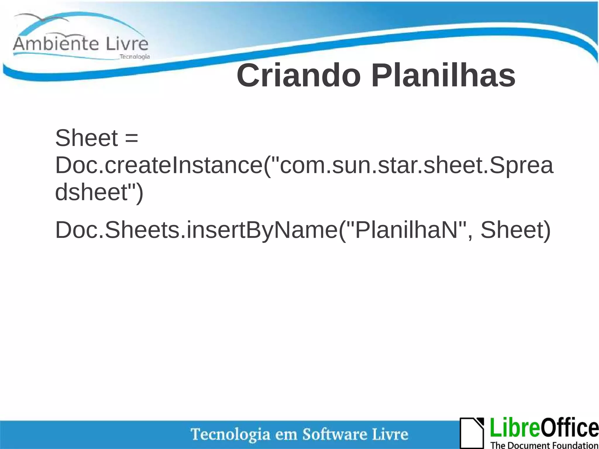 Criando Planilhas 
Sheet = 
Doc.createInstance("com.sun.star.sheet.Sprea 
dsheet") 
Doc.Sheets.insertByName("PlanilhaN", Sheet) 
 