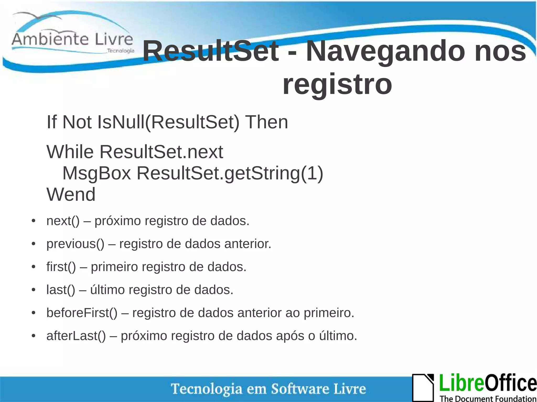 ResultSet - Navegando nos 
registro 
If Not IsNull(ResultSet) Then 
While ResultSet.next 
MsgBox ResultSet.getString(1) 
Wend 
● next() – próximo registro de dados. 
● previous() – registro de dados anterior. 
● first() – primeiro registro de dados. 
● last() – último registro de dados. 
● beforeFirst() – registro de dados anterior ao primeiro. 
● afterLast() – próximo registro de dados após o último. 
 