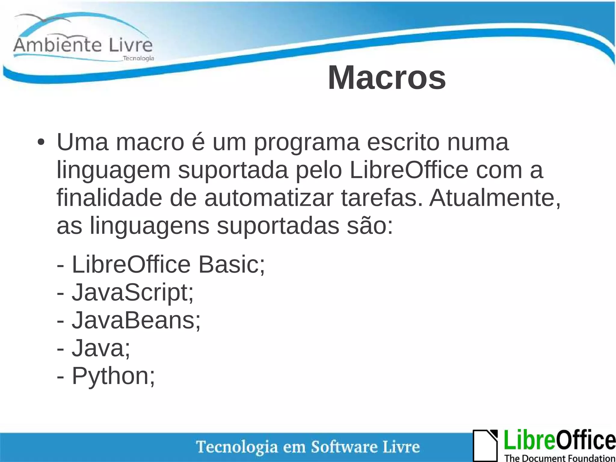 Macros 
● Uma macro é um programa escrito numa 
linguagem suportada pelo LibreOffice com a 
finalidade de automatizar tarefas. Atualmente, 
as linguagens suportadas são: 
- LibreOffice Basic; 
- JavaScript; 
- JavaBeans; 
- Java; 
- Python; 
 