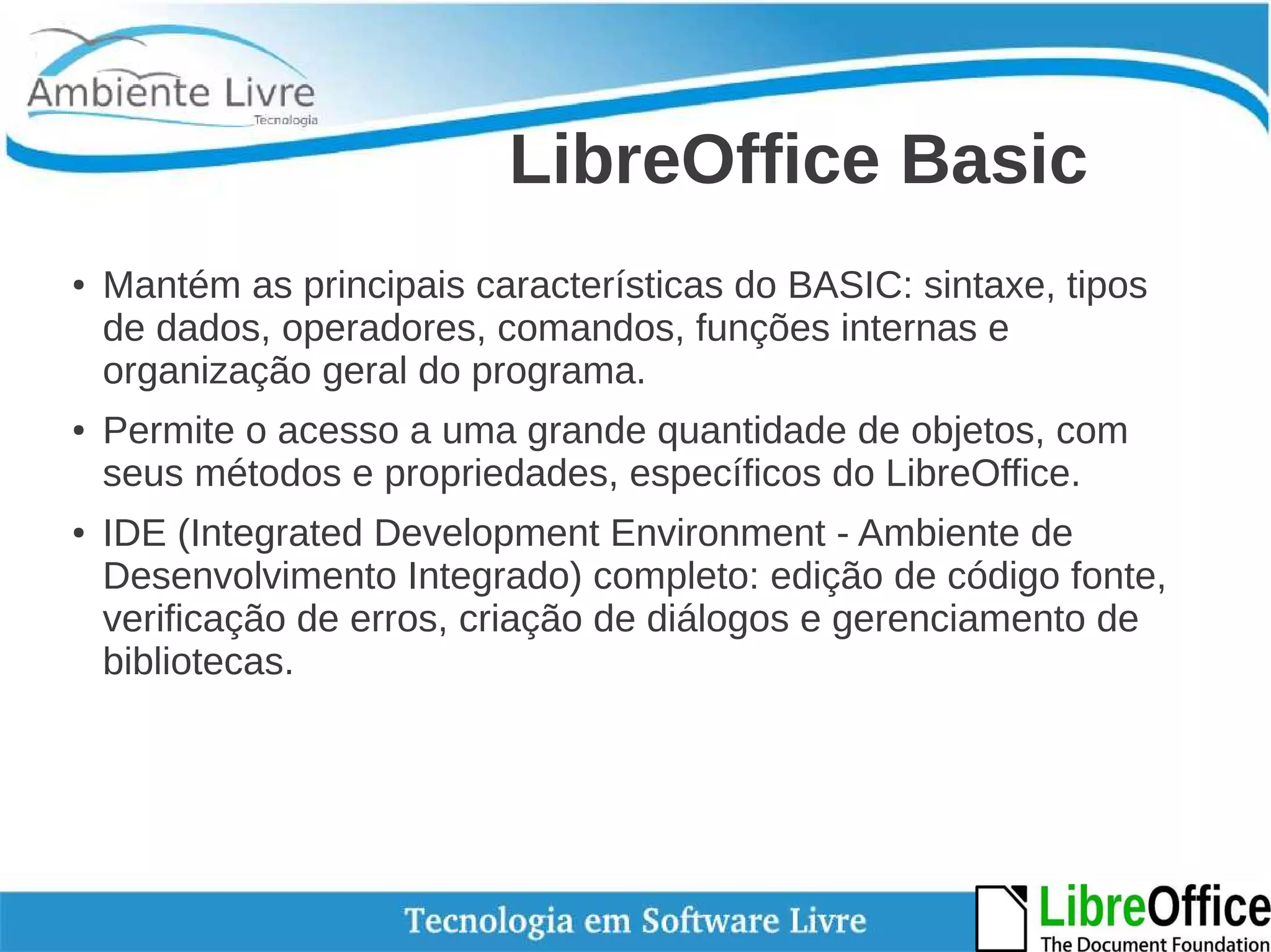 LibreOffice Basic 
● Mantém as principais características do BASIC: sintaxe, tipos 
de dados, operadores, comandos, funções internas e 
organização geral do programa. 
● Permite o acesso a uma grande quantidade de objetos, com 
seus métodos e propriedades, específicos do LibreOffice. 
● IDE (Integrated Development Environment - Ambiente de 
Desenvolvimento Integrado) completo: edição de código fonte, 
verificação de erros, criação de diálogos e gerenciamento de 
bibliotecas. 
 