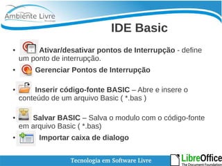 IDE Basic 
● Ativar/desativar pontos de Interrupção - define 
um ponto de interrupção. 
● Gerenciar Pontos de Interrupção 
● Inserir código-fonte BASIC – Abre e insere o 
conteúdo de um arquivo Basic ( *.bas ) 
● Salvar BASIC – Salva o modulo com o código-fonte 
em arquivo Basic ( *.bas) 
● Importar caixa de dialogo 
 