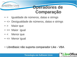 Operadores de 
Comparação 
● = Igualdade de números, datas e strings 
● <> Desigualdade de números, datas e strings 
● > Maior que 
● >= Maior igual 
● < Menor que 
● <= Menor igual 
● LibreBasic não suporta comparador Like - VBA 
 