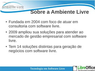 Sobre a Ambiente Livre 
● Fundada em 2004 com foco de atuar em 
consultoria com software livre. 
● 2009 ampliou sua soluções para atender ao 
mercado de gestão empresarial com software 
livre. 
● Tem 14 soluções distintas para geração de 
negócios com software livre. 
 