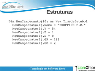 Estruturas 
Dim MeuCampeonato(10) as New Timedefutebol 
MeuCampeonato(1).Nome = "BROFFICE F.C." 
MeuCampeonato(1).V = 54 
MeuCampeonato(1).E = 1 
MeuCampeonato(1).D = 0 
MeuCampeonato(1).GP = 283 
MeuCampeonato(1).GC = 2 
 