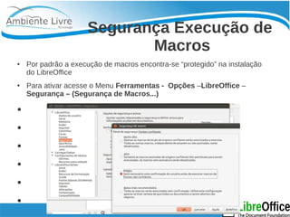Segurança Execução de 
Macros 
● Por padrão a execução de macros encontra-se “protegido” na instalação 
do LibreOffice 
● Para ativar acesse o Menu Ferramentas - Opções –LibreOffice – 
Segurança – (Segurança de Macros...) 
● 
● 
● 
● 
● 
● 
● 
 