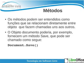 Métodos 
● Os métodos podem ser entendidos como 
funções que se relacionam diretamente entre 
objeto que fazem chamadas uns aos outros. 
● O Objeto documento poderia, por exemplo, 
fornecem um método Save, que pode ser 
chamado como segue: 
Document.Save() 
 