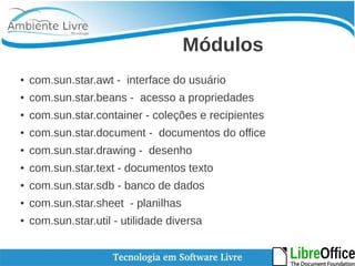 Módulos 
● com.sun.star.awt - interface do usuário 
● com.sun.star.beans - acesso a propriedades 
● com.sun.star.container - coleções e recipientes 
● com.sun.star.document - documentos do office 
● com.sun.star.drawing - desenho 
● com.sun.star.text - documentos texto 
● com.sun.star.sdb - banco de dados 
● com.sun.star.sheet - planilhas 
● com.sun.star.util - utilidade diversa 
 