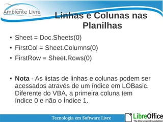 Linhas e Colunas nas 
Planilhas 
● Sheet = Doc.Sheets(0) 
● FirstCol = Sheet.Columns(0) 
● FirstRow = Sheet.Rows(0) 
● Nota - As listas de linhas e colunas podem ser 
acessados através de um índice em LOBasic. 
Diferente do VBA, a primeira coluna tem 
índice 0 e não o Índice 1. 
 