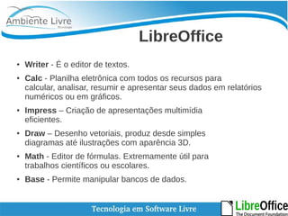 LibreOffice 
● Writer - É o editor de textos. 
● Calc - Planilha eletrônica com todos os recursos para 
calcular, analisar, resumir e apresentar seus dados em relatórios 
numéricos ou em gráficos. 
● Impress – Criação de apresentações multimídia 
eficientes. 
● Draw – Desenho vetoriais, produz desde simples 
diagramas até ilustrações com aparência 3D. 
● Math - Editor de fórmulas. Extremamente útil para 
trabalhos científicos ou escolares. 
● Base - Permite manipular bancos de dados. 
 