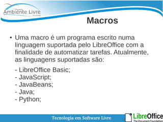 Macros 
● Uma macro é um programa escrito numa 
linguagem suportada pelo LibreOffice com a 
finalidade de automatizar tarefas. Atualmente, 
as linguagens suportadas são: 
- LibreOffice Basic; 
- JavaScript; 
- JavaBeans; 
- Java; 
- Python; 
 