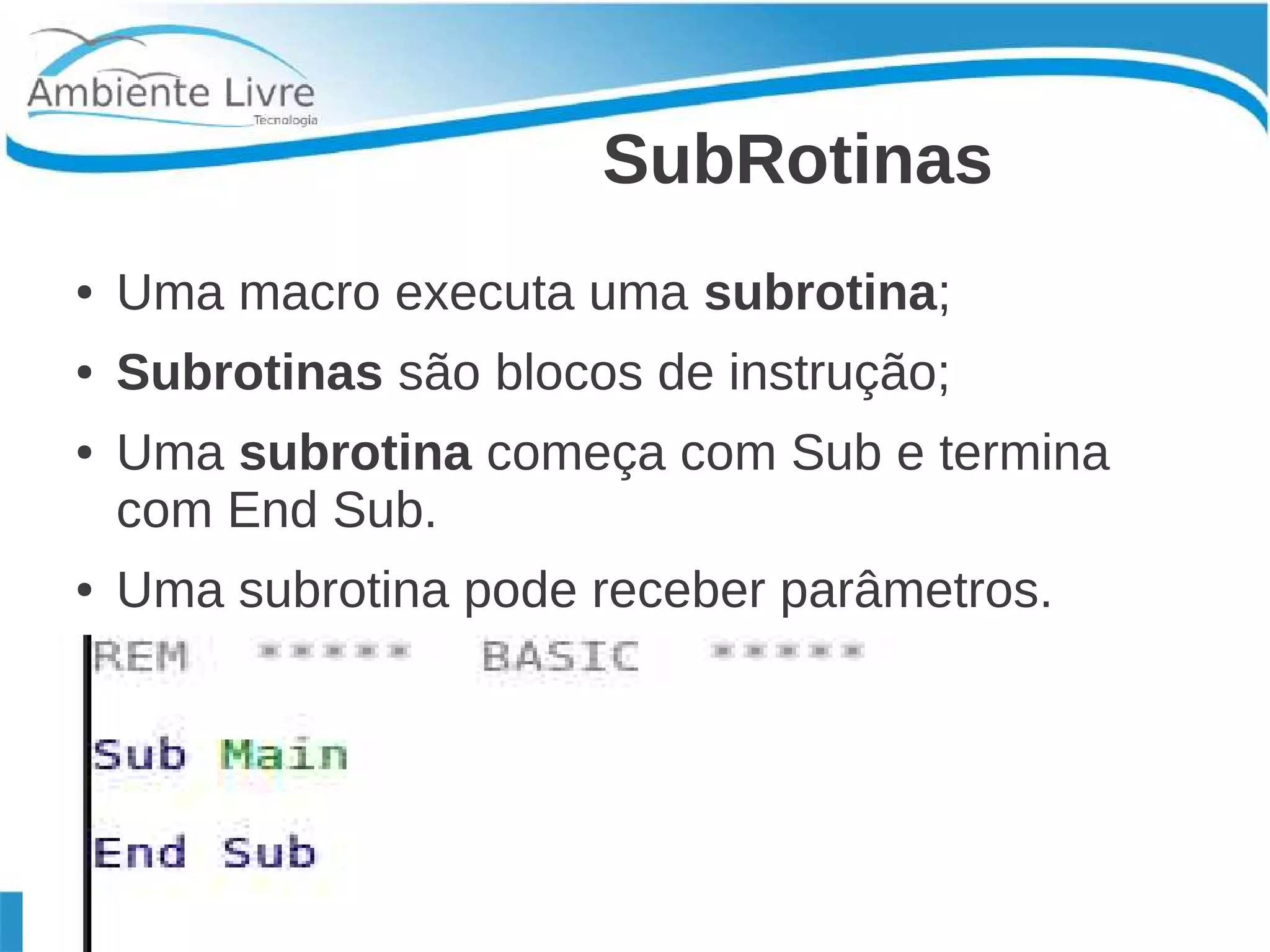 SubRotinas 
● Uma macro executa uma subrotina; 
● Subrotinas são blocos de instrução; 
● Uma subrotina começa com Sub e termina 
com End Sub. 
● Uma subrotina pode receber parâmetros. 
 
