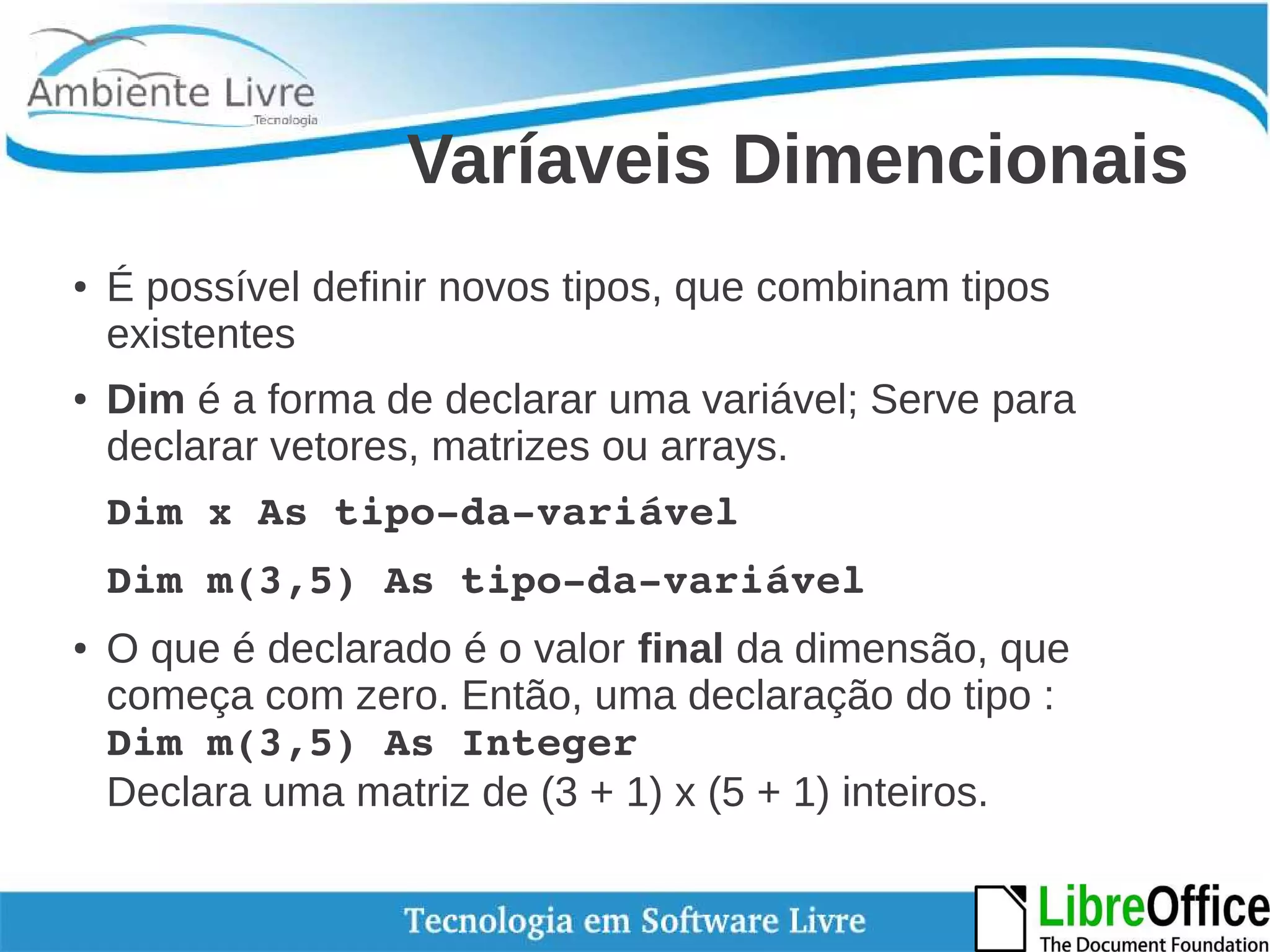 Varíaveis Dimencionais 
● É possível definir novos tipos, que combinam tipos 
existentes 
● Dim é a forma de declarar uma variável; Serve para 
declarar vetores, matrizes ou arrays. 
Dim x As tipo­da­variável 
Dim m(3,5) As tipo­da­variável 
● O que é declarado é o valor final da dimensão, que 
começa com zero. Então, uma declaração do tipo : 
Dim m(3,5) As Integer 
Declara uma matriz de (3 + 1) x (5 + 1) inteiros. 
 