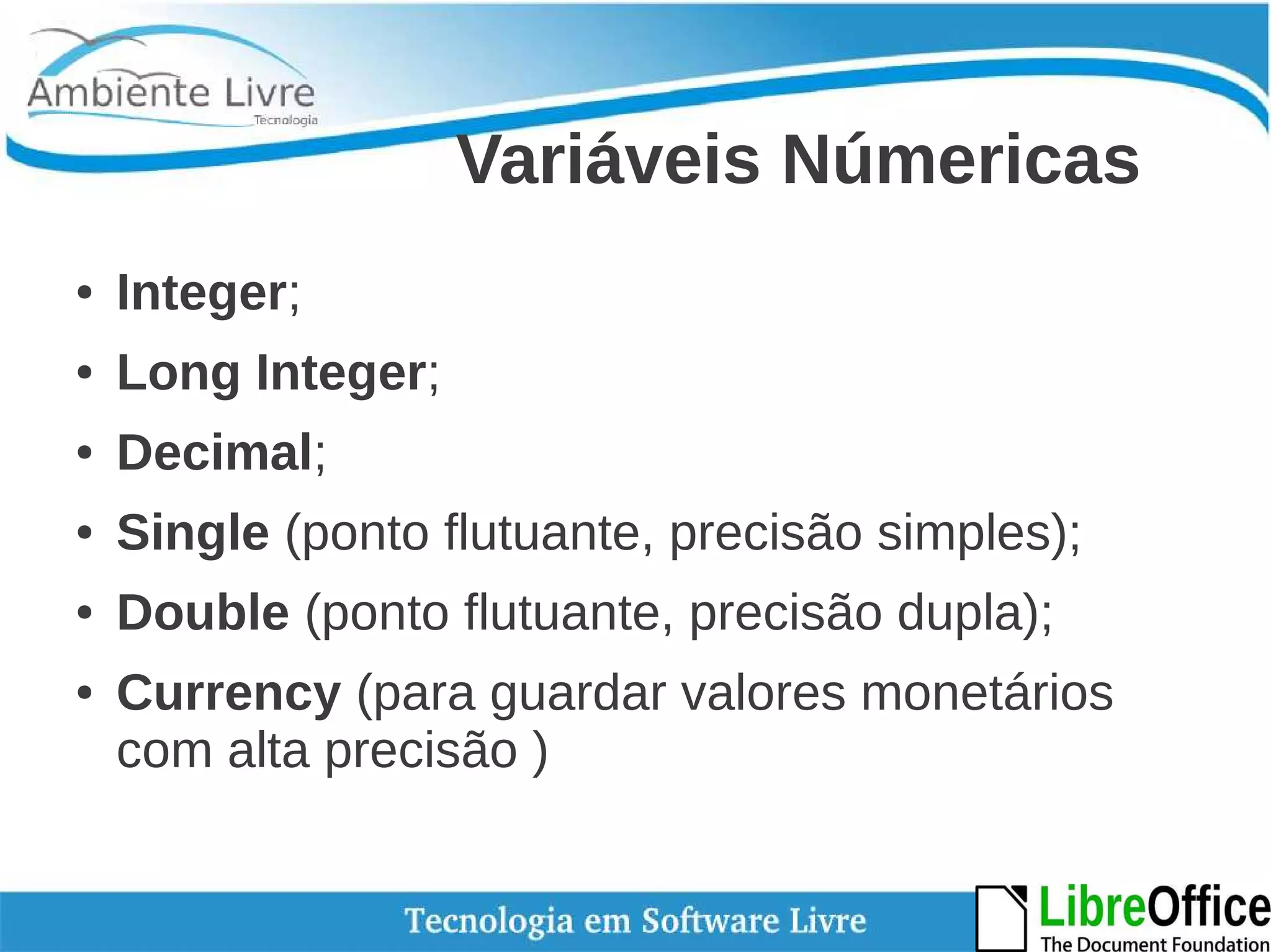 Variáveis Númericas 
● Integer; 
● Long Integer; 
● Decimal; 
● Single (ponto flutuante, precisão simples); 
● Double (ponto flutuante, precisão dupla); 
● Currency (para guardar valores monetários 
com alta precisão ) 
 
