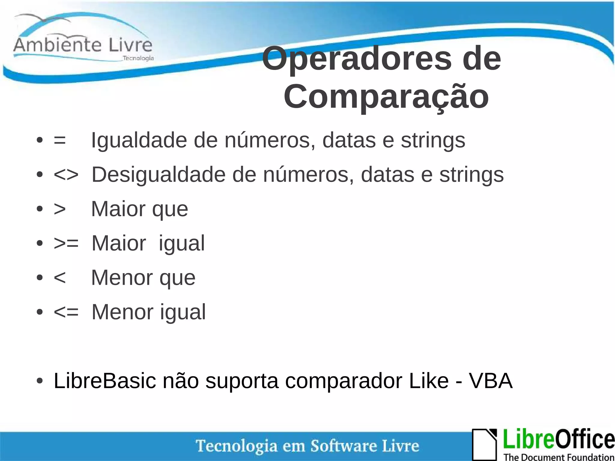 Operadores de 
Comparação 
● = Igualdade de números, datas e strings 
● <> Desigualdade de números, datas e strings 
● > Maior que 
● >= Maior igual 
● < Menor que 
● <= Menor igual 
● LibreBasic não suporta comparador Like - VBA 
 