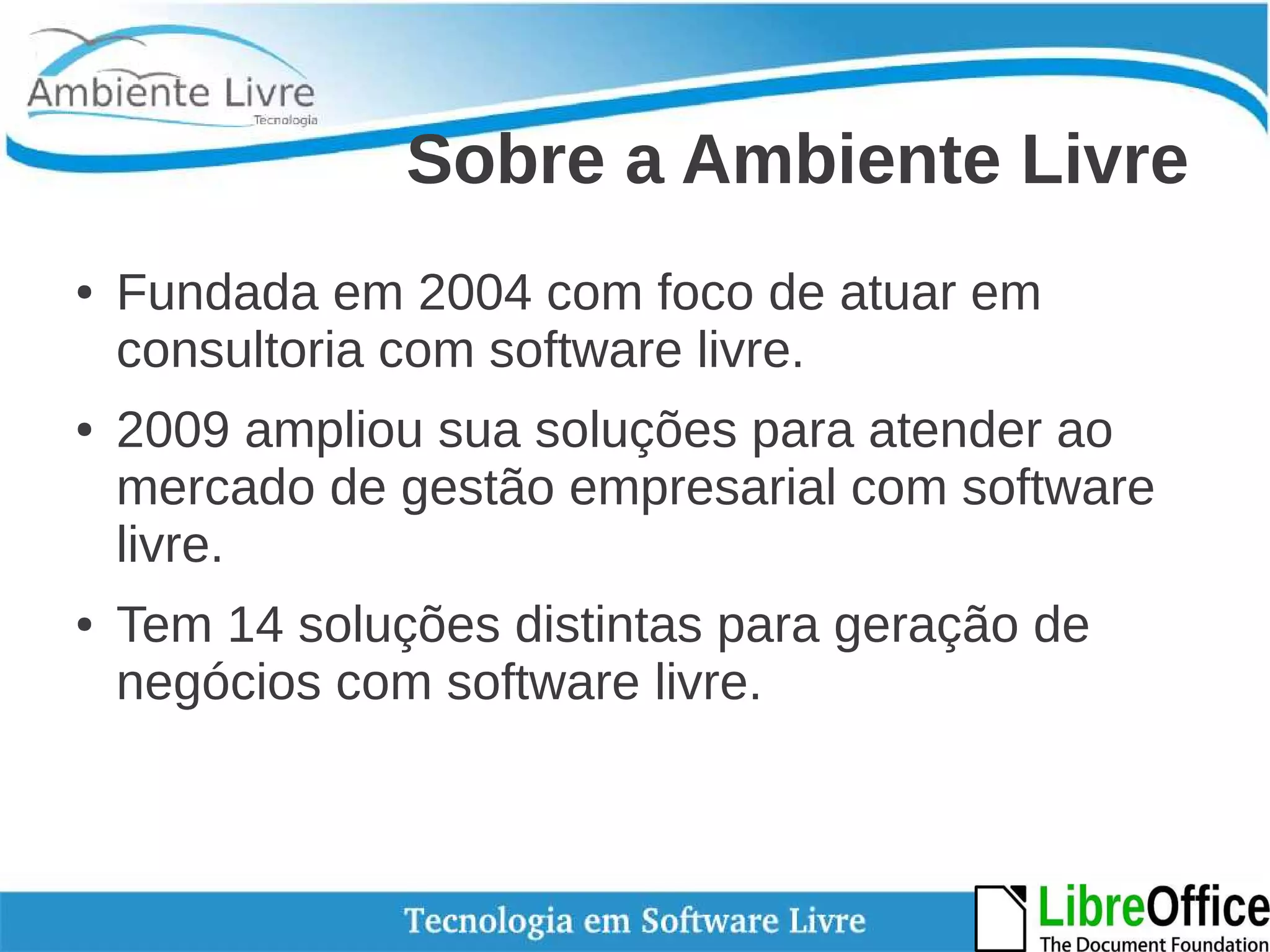 Sobre a Ambiente Livre 
● Fundada em 2004 com foco de atuar em 
consultoria com software livre. 
● 2009 ampliou sua soluções para atender ao 
mercado de gestão empresarial com software 
livre. 
● Tem 14 soluções distintas para geração de 
negócios com software livre. 
 
