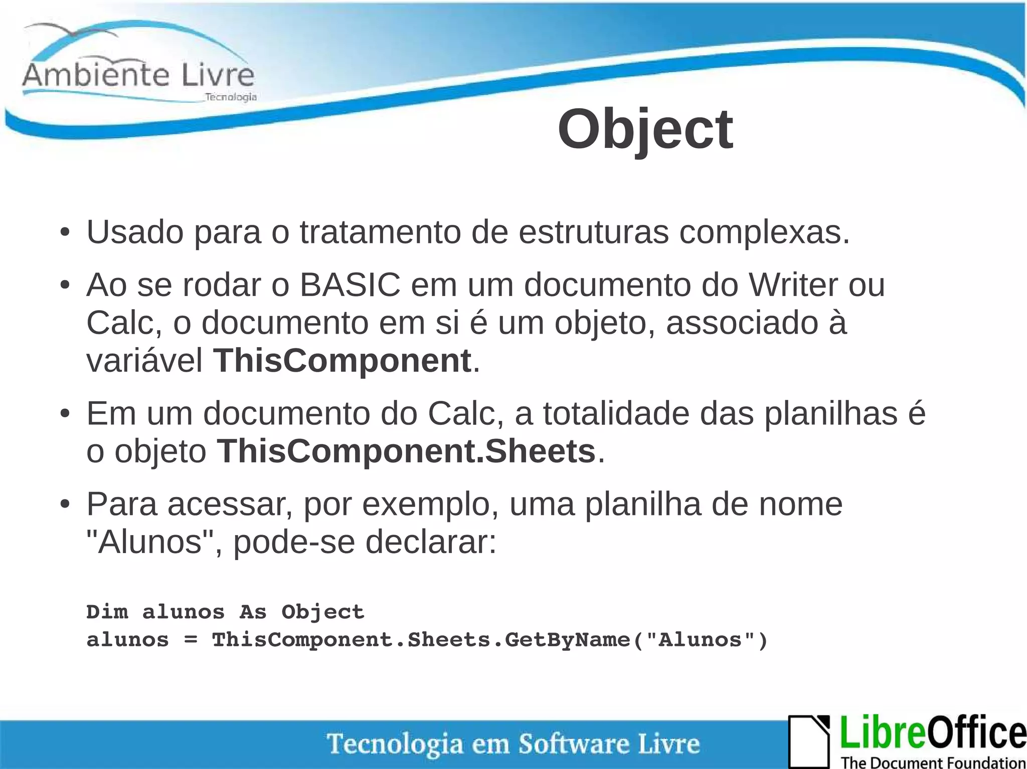 Object 
● Usado para o tratamento de estruturas complexas. 
● Ao se rodar o BASIC em um documento do Writer ou 
Calc, o documento em si é um objeto, associado à 
variável ThisComponent. 
● Em um documento do Calc, a totalidade das planilhas é 
o objeto ThisComponent.Sheets. 
● Para acessar, por exemplo, uma planilha de nome 
"Alunos", pode-se declarar: 
Dim alunos As Object 
alunos = ThisComponent.Sheets.GetByName("Alunos") 
 
