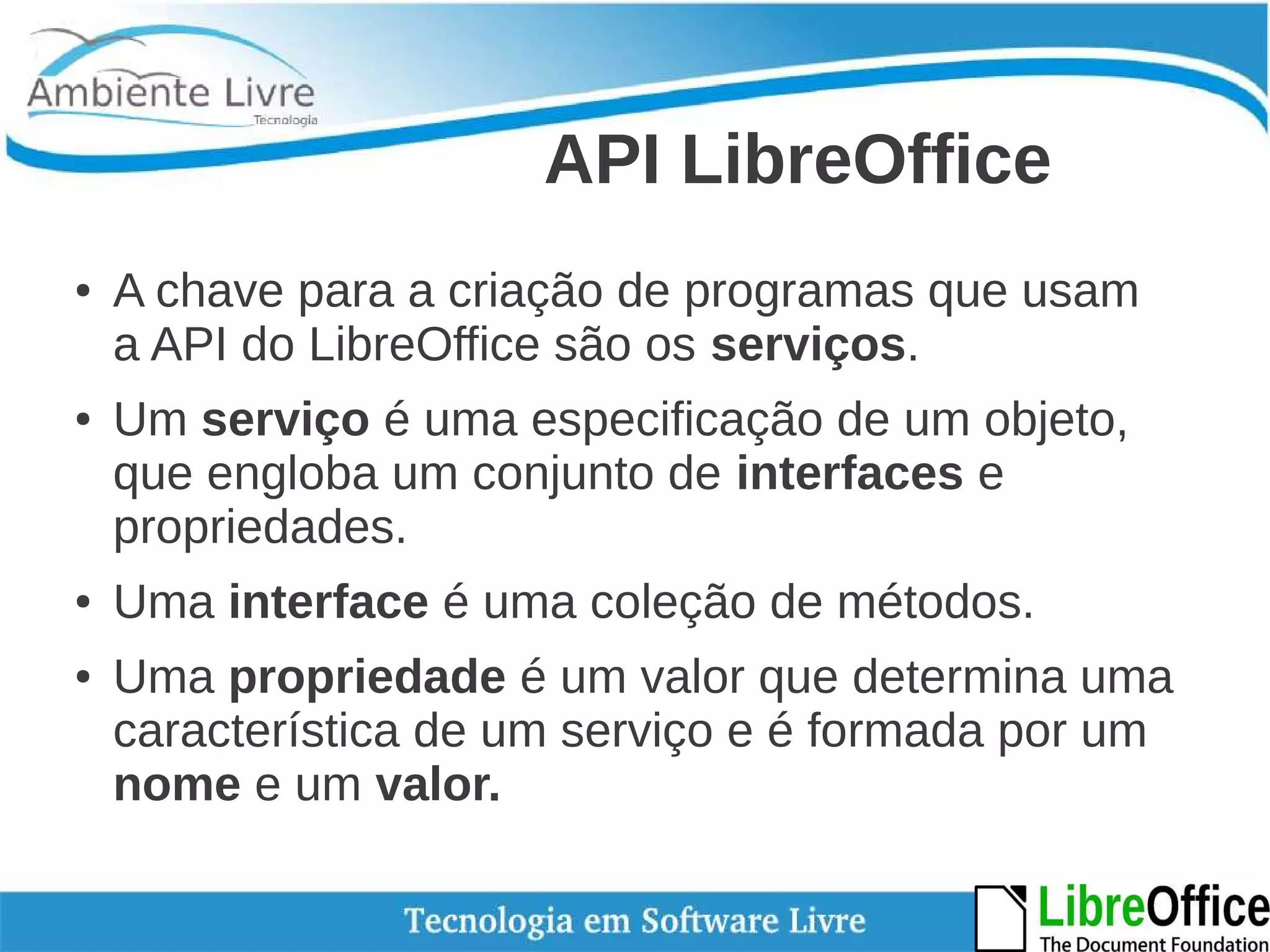 API LibreOffice 
● A chave para a criação de programas que usam 
a API do LibreOffice são os serviços. 
● Um serviço é uma especificação de um objeto, 
que engloba um conjunto de interfaces e 
propriedades. 
● Uma interface é uma coleção de métodos. 
● Uma propriedade é um valor que determina uma 
característica de um serviço e é formada por um 
nome e um valor. 
 