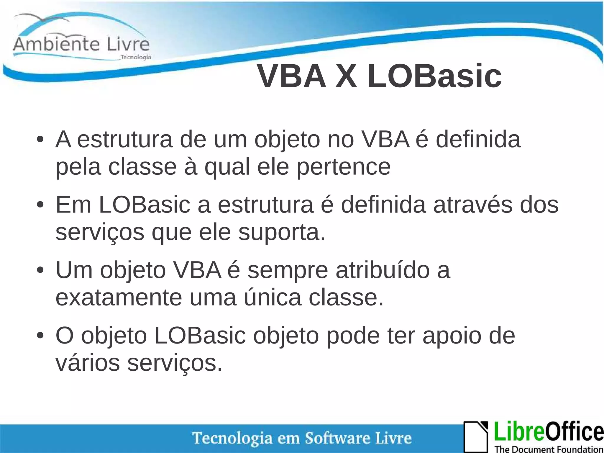 VBA X LOBasic 
● A estrutura de um objeto no VBA é definida 
pela classe à qual ele pertence 
● Em LOBasic a estrutura é definida através dos 
serviços que ele suporta. 
● Um objeto VBA é sempre atribuído a 
exatamente uma única classe. 
● O objeto LOBasic objeto pode ter apoio de 
vários serviços. 
 