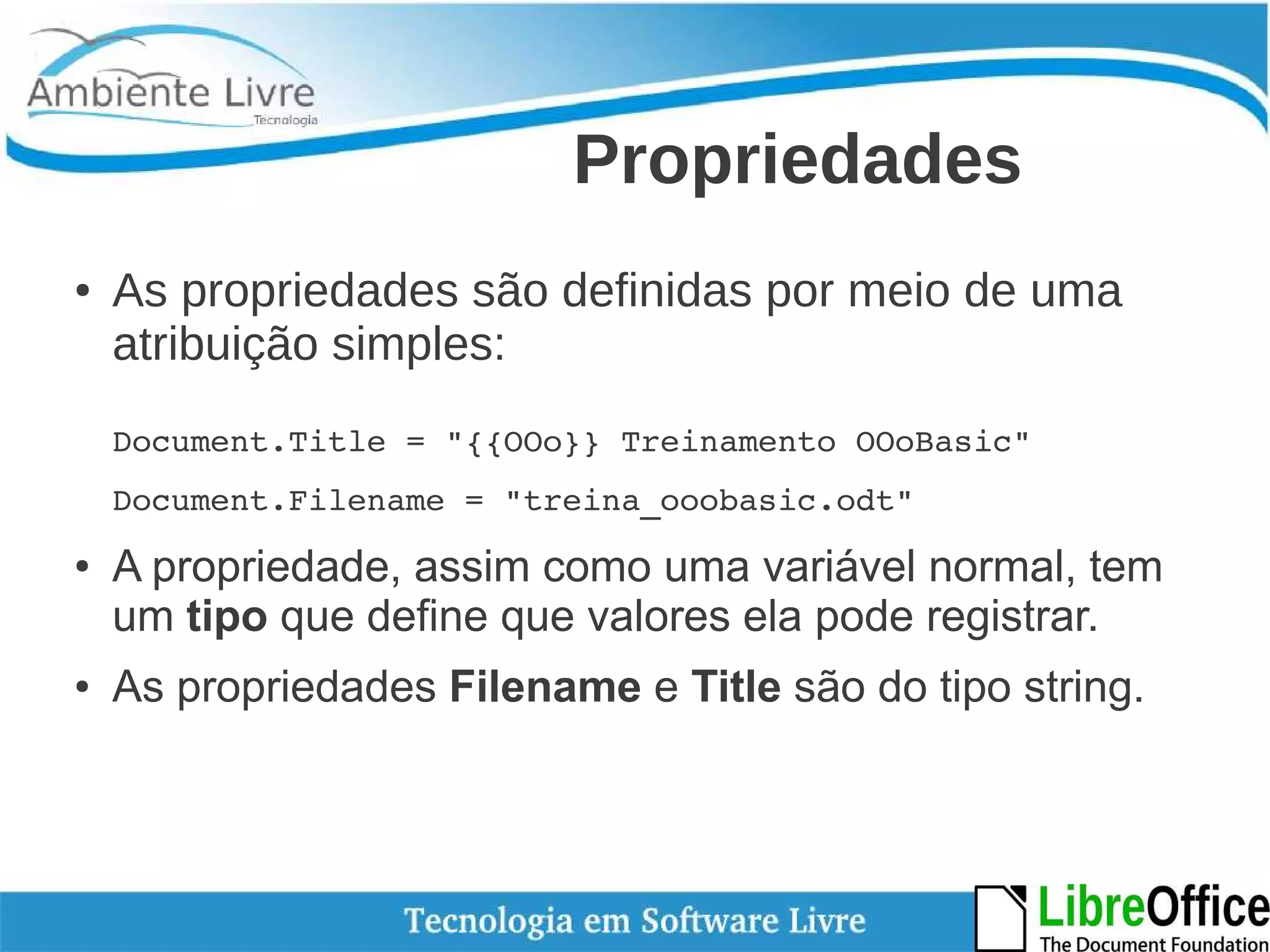 Propriedades 
● As propriedades são definidas por meio de uma 
atribuição simples: 
Document.Title = "{{OOo}} Treinamento OOoBasic" 
Document.Filename = "treina_ooobasic.odt" 
● A propriedade, assim como uma variável normal, tem 
um tipo que define que valores ela pode registrar. 
● As propriedades Filename e Title são do tipo string. 
 