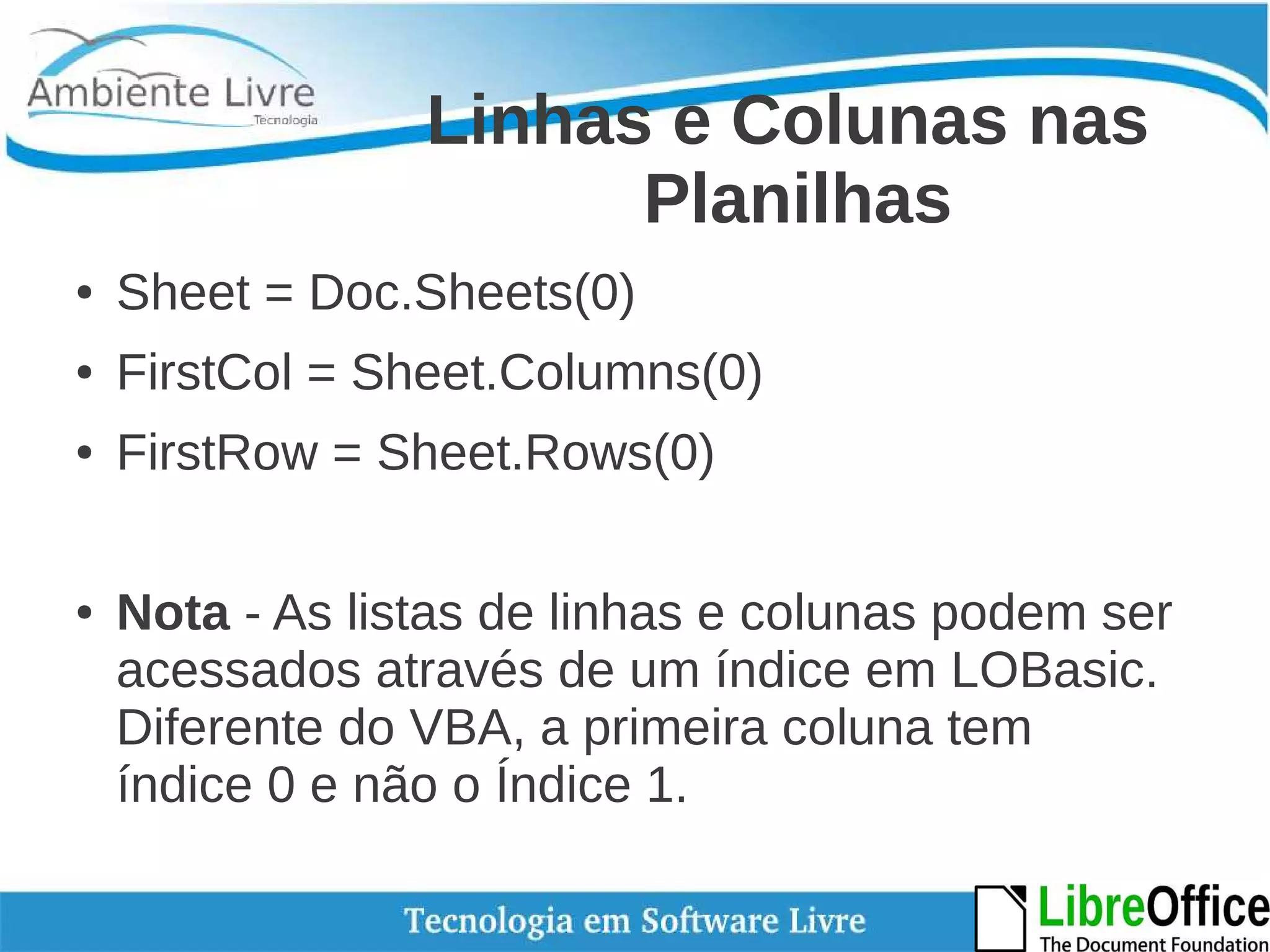 Linhas e Colunas nas 
Planilhas 
● Sheet = Doc.Sheets(0) 
● FirstCol = Sheet.Columns(0) 
● FirstRow = Sheet.Rows(0) 
● Nota - As listas de linhas e colunas podem ser 
acessados através de um índice em LOBasic. 
Diferente do VBA, a primeira coluna tem 
índice 0 e não o Índice 1. 
 