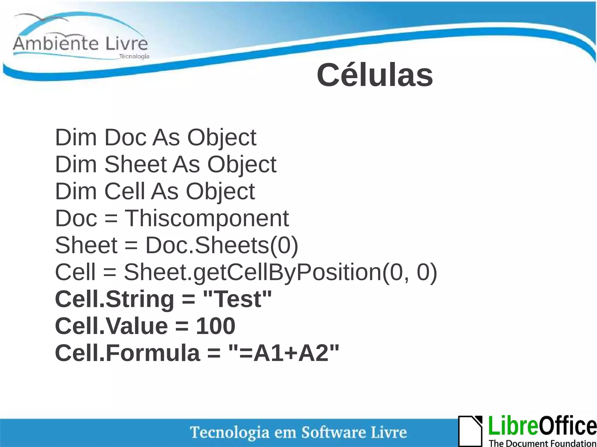 Células 
Dim Doc As Object 
Dim Sheet As Object 
Dim Cell As Object 
Doc = Thiscomponent 
Sheet = Doc.Sheets(0) 
Cell = Sheet.getCellByPosition(0, 0) 
Cell.String = "Test" 
Cell.Value = 100 
Cell.Formula = "=A1+A2" 
 