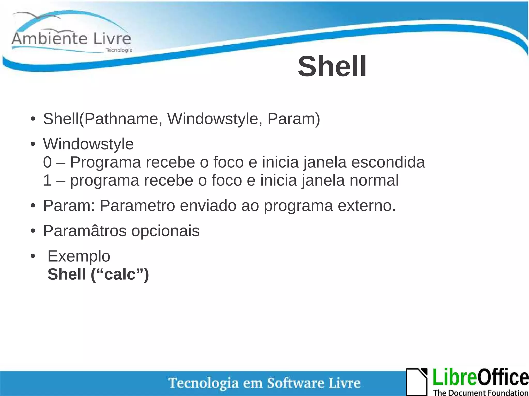 Shell 
● Shell(Pathname, Windowstyle, Param) 
● Windowstyle 
0 – Programa recebe o foco e inicia janela escondida 
1 – programa recebe o foco e inicia janela normal 
● Param: Parametro enviado ao programa externo. 
● Paramâtros opcionais 
● Exemplo 
Shell (“calc”) 
 