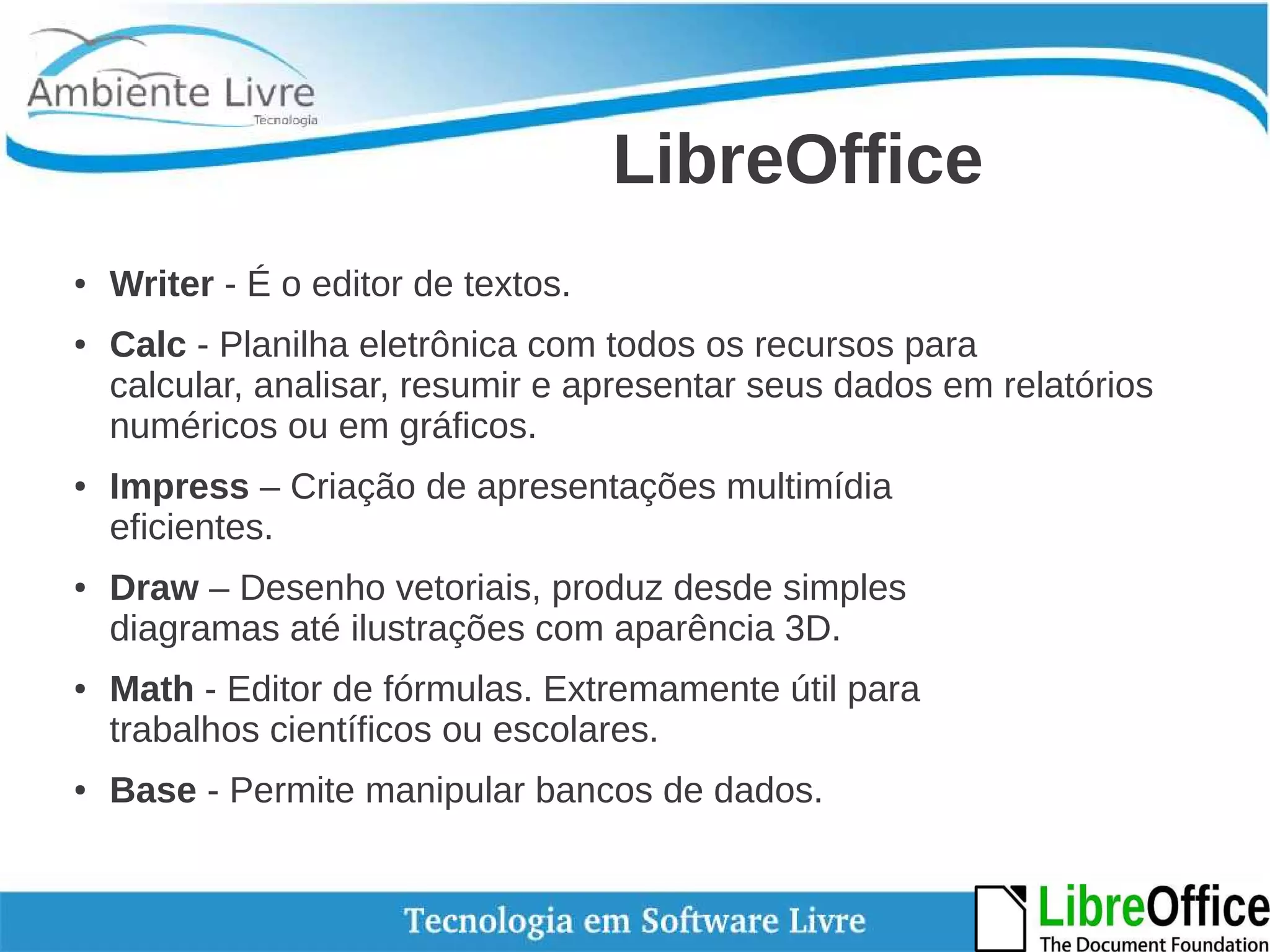 LibreOffice 
● Writer - É o editor de textos. 
● Calc - Planilha eletrônica com todos os recursos para 
calcular, analisar, resumir e apresentar seus dados em relatórios 
numéricos ou em gráficos. 
● Impress – Criação de apresentações multimídia 
eficientes. 
● Draw – Desenho vetoriais, produz desde simples 
diagramas até ilustrações com aparência 3D. 
● Math - Editor de fórmulas. Extremamente útil para 
trabalhos científicos ou escolares. 
● Base - Permite manipular bancos de dados. 
 